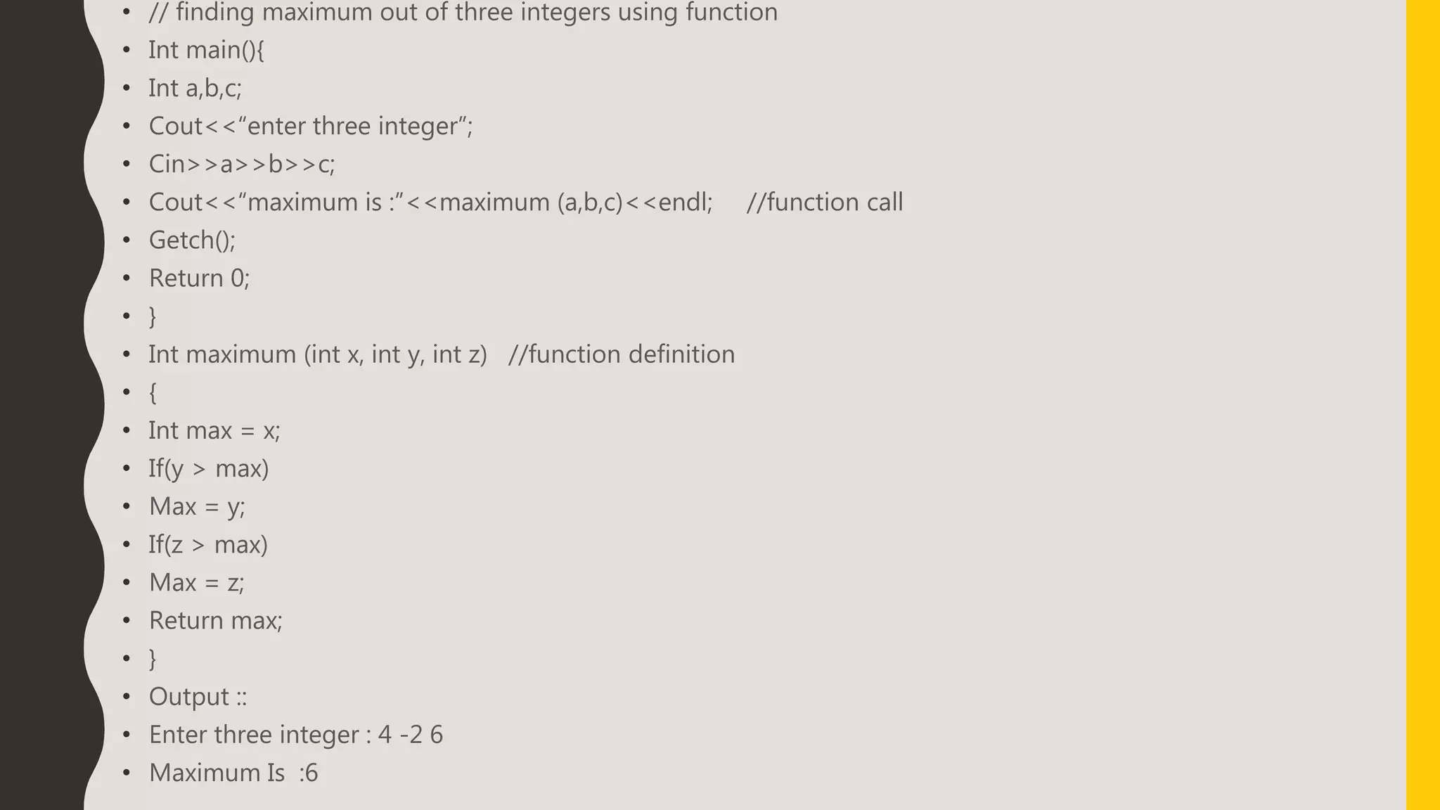 • // finding maximum out of three integers using function
• Int main(){
• Int a,b,c;
• Cout<<“enter three integer”;
• Cin>>a>>b>>c;
• Cout<<“maximum is :”<<maximum (a,b,c)<<endl; //function call
• Getch();
• Return 0;
• }
• Int maximum (int x, int y, int z) //function definition
• {
• Int max = x;
• If(y > max)
• Max = y;
• If(z > max)
• Max = z;
• Return max;
• }
• Output ::
• Enter three integer : 4 -2 6
• Maximum Is :6
 