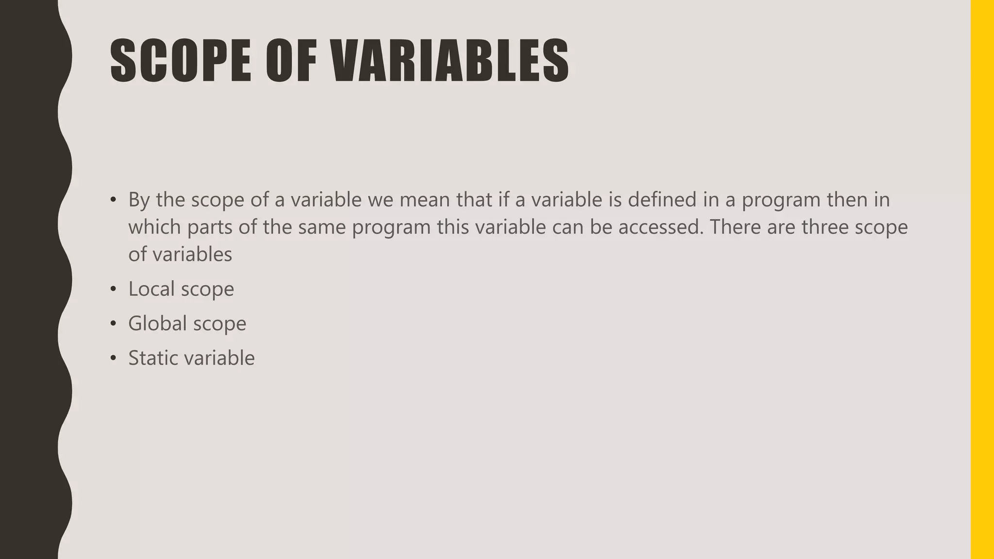 SCOPE OF VARIABLES
• By the scope of a variable we mean that if a variable is defined in a program then in
which parts of the same program this variable can be accessed. There are three scope
of variables
• Local scope
• Global scope
• Static variable
 