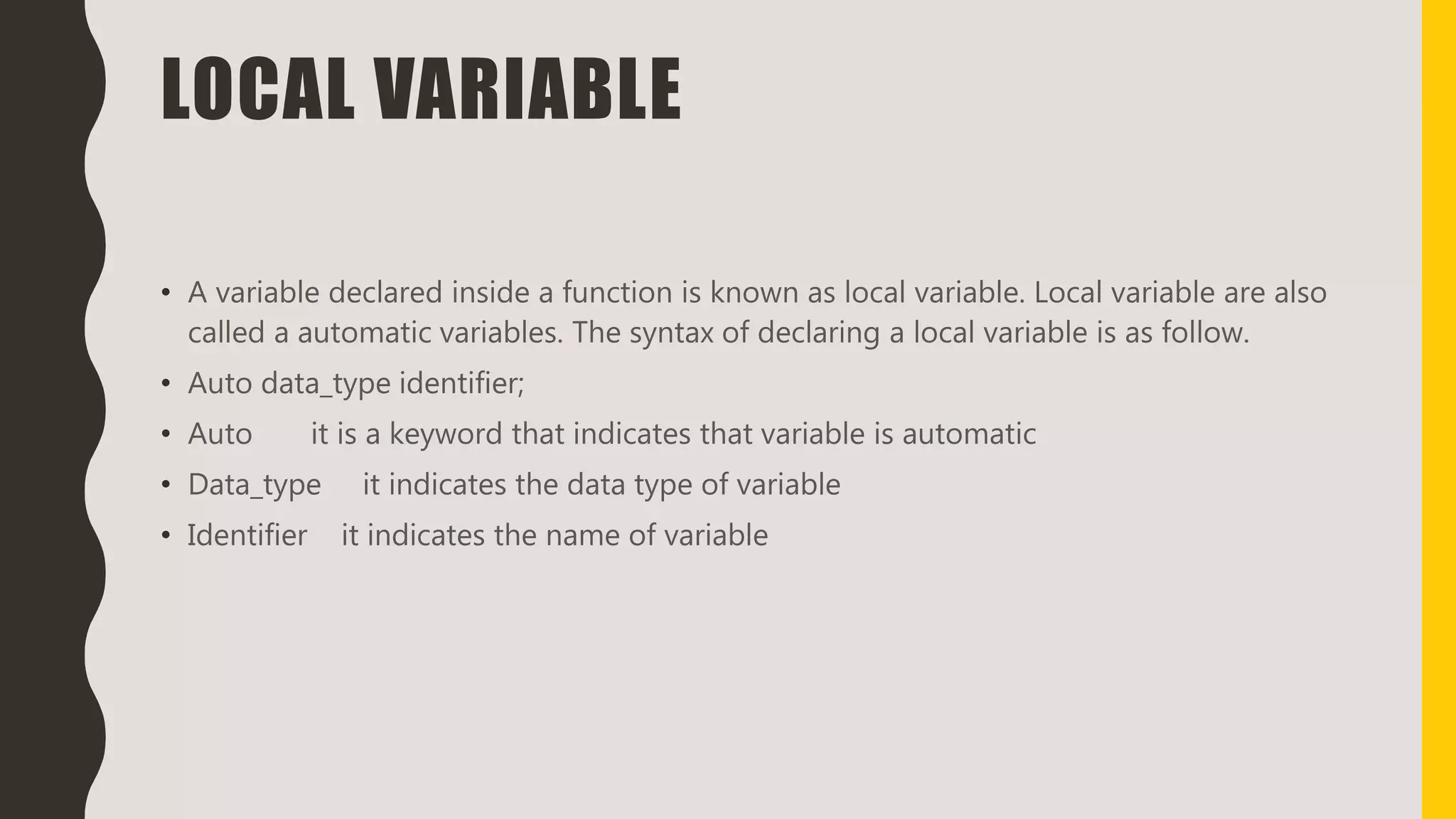 LOCAL VARIABLE
• A variable declared inside a function is known as local variable. Local variable are also
called a automatic variables. The syntax of declaring a local variable is as follow.
• Auto data_type identifier;
• Auto it is a keyword that indicates that variable is automatic
• Data_type it indicates the data type of variable
• Identifier it indicates the name of variable
 
