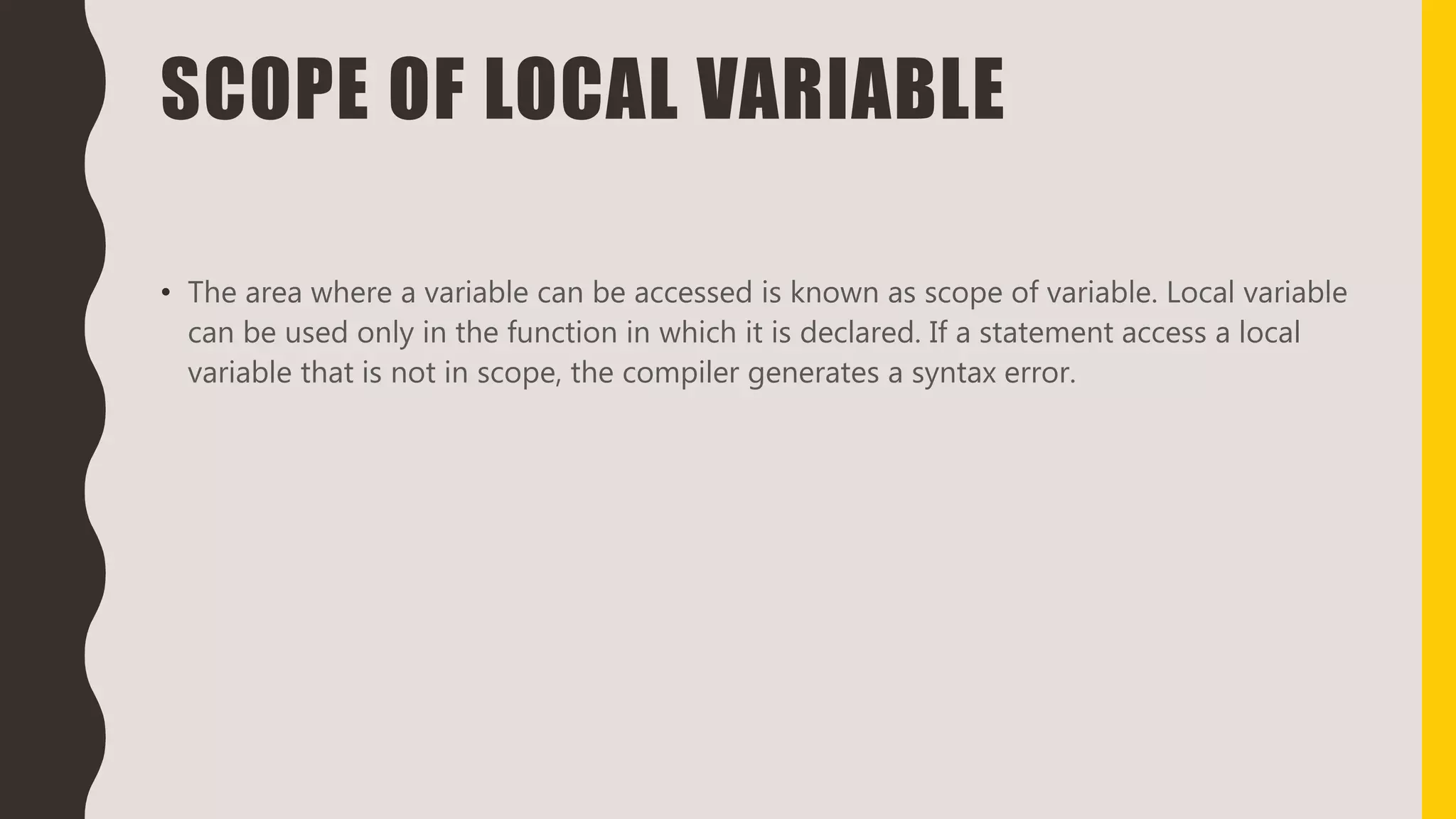 SCOPE OF LOCAL VARIABLE
• The area where a variable can be accessed is known as scope of variable. Local variable
can be used only in the function in which it is declared. If a statement access a local
variable that is not in scope, the compiler generates a syntax error.
 