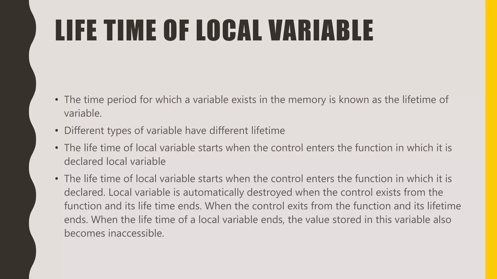 LIFE TIME OF LOCAL VARIABLE
• The time period for which a variable exists in the memory is known as the lifetime of
variable.
• Different types of variable have different lifetime
• The life time of local variable starts when the control enters the function in which it is
declared local variable
• The life time of local variable starts when the control enters the function in which it is
declared. Local variable is automatically destroyed when the control exists from the
function and its life time ends. When the control exits from the function and its lifetime
ends. When the life time of a local variable ends, the value stored in this variable also
becomes inaccessible.
 