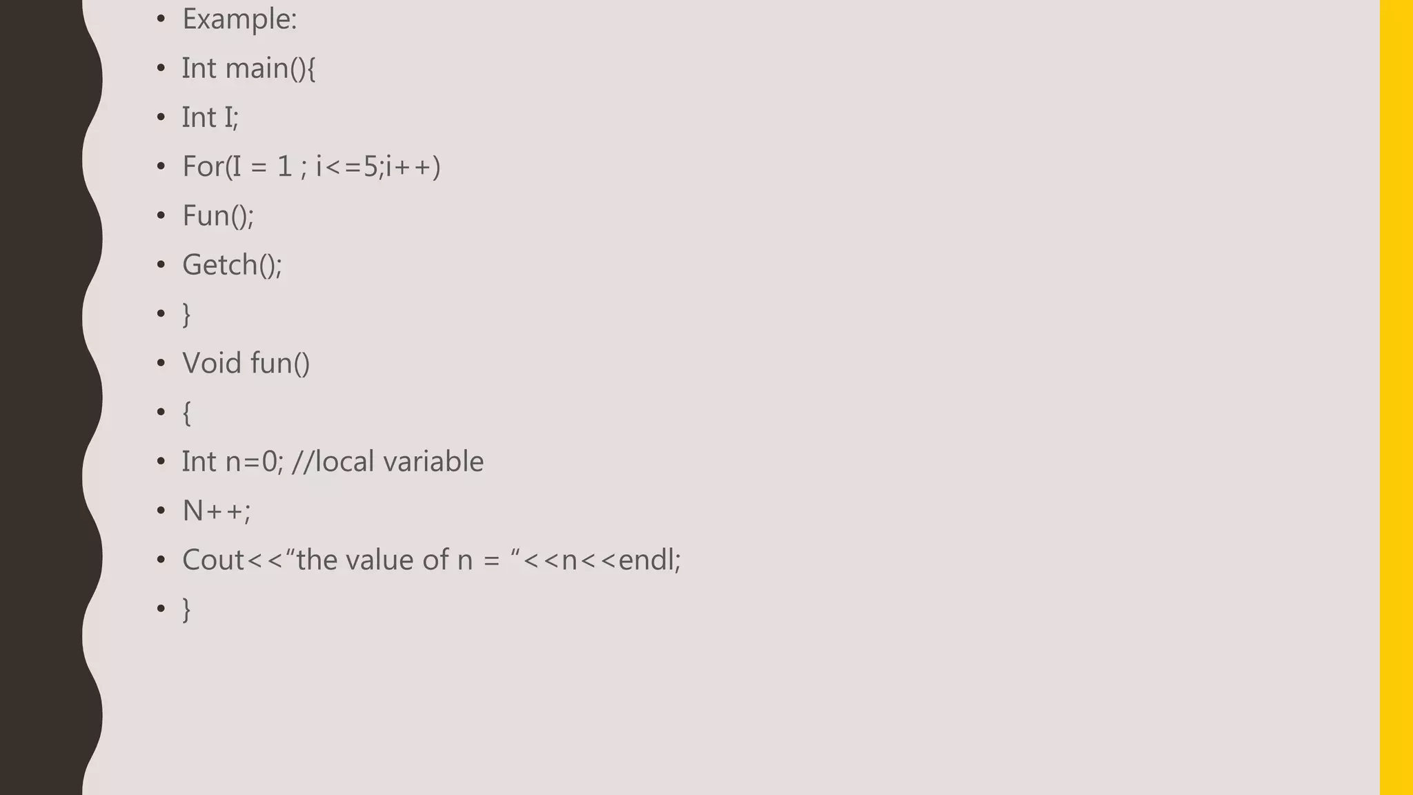 • Example:
• Int main(){
• Int I;
• For(I = 1 ; i<=5;i++)
• Fun();
• Getch();
• }
• Void fun()
• {
• Int n=0; //local variable
• N++;
• Cout<<“the value of n = “<<n<<endl;
• }
 
