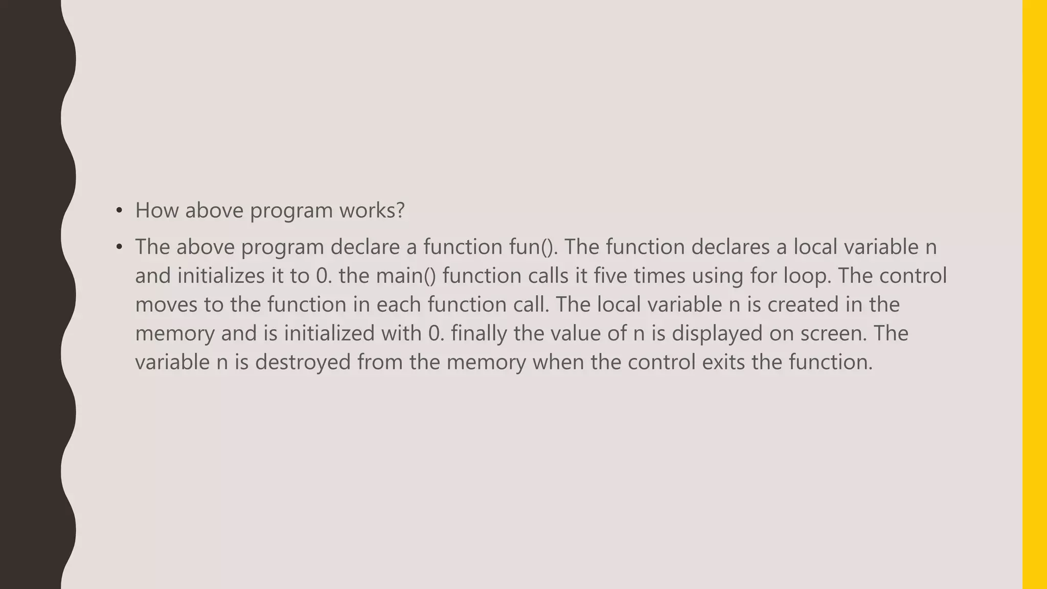 • How above program works?
• The above program declare a function fun(). The function declares a local variable n
and initializes it to 0. the main() function calls it five times using for loop. The control
moves to the function in each function call. The local variable n is created in the
memory and is initialized with 0. finally the value of n is displayed on screen. The
variable n is destroyed from the memory when the control exits the function.
 