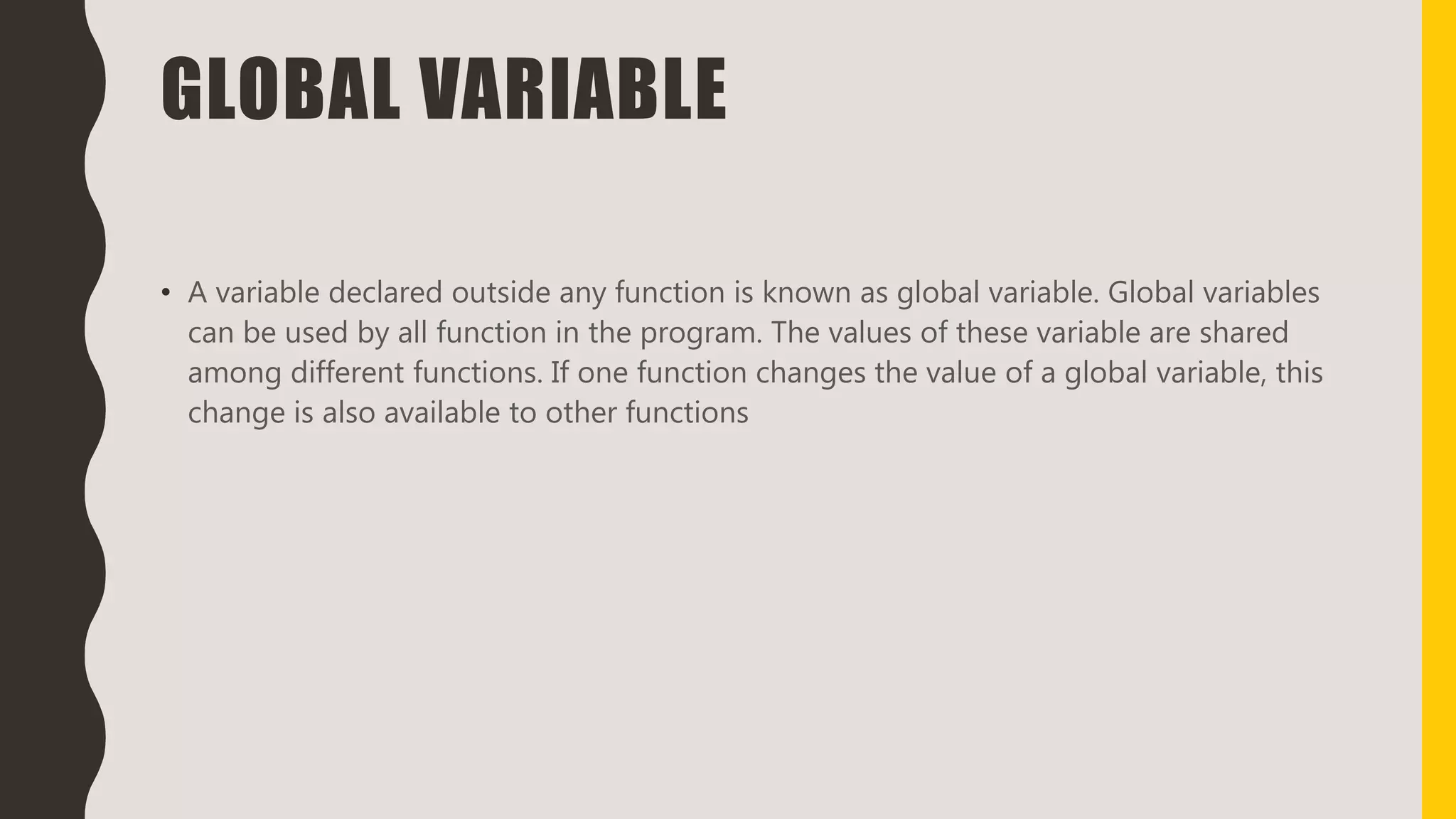 GLOBAL VARIABLE
• A variable declared outside any function is known as global variable. Global variables
can be used by all function in the program. The values of these variable are shared
among different functions. If one function changes the value of a global variable, this
change is also available to other functions
 