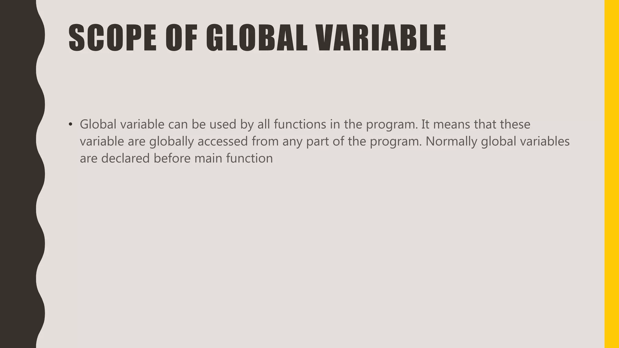SCOPE OF GLOBAL VARIABLE
• Global variable can be used by all functions in the program. It means that these
variable are globally accessed from any part of the program. Normally global variables
are declared before main function
 