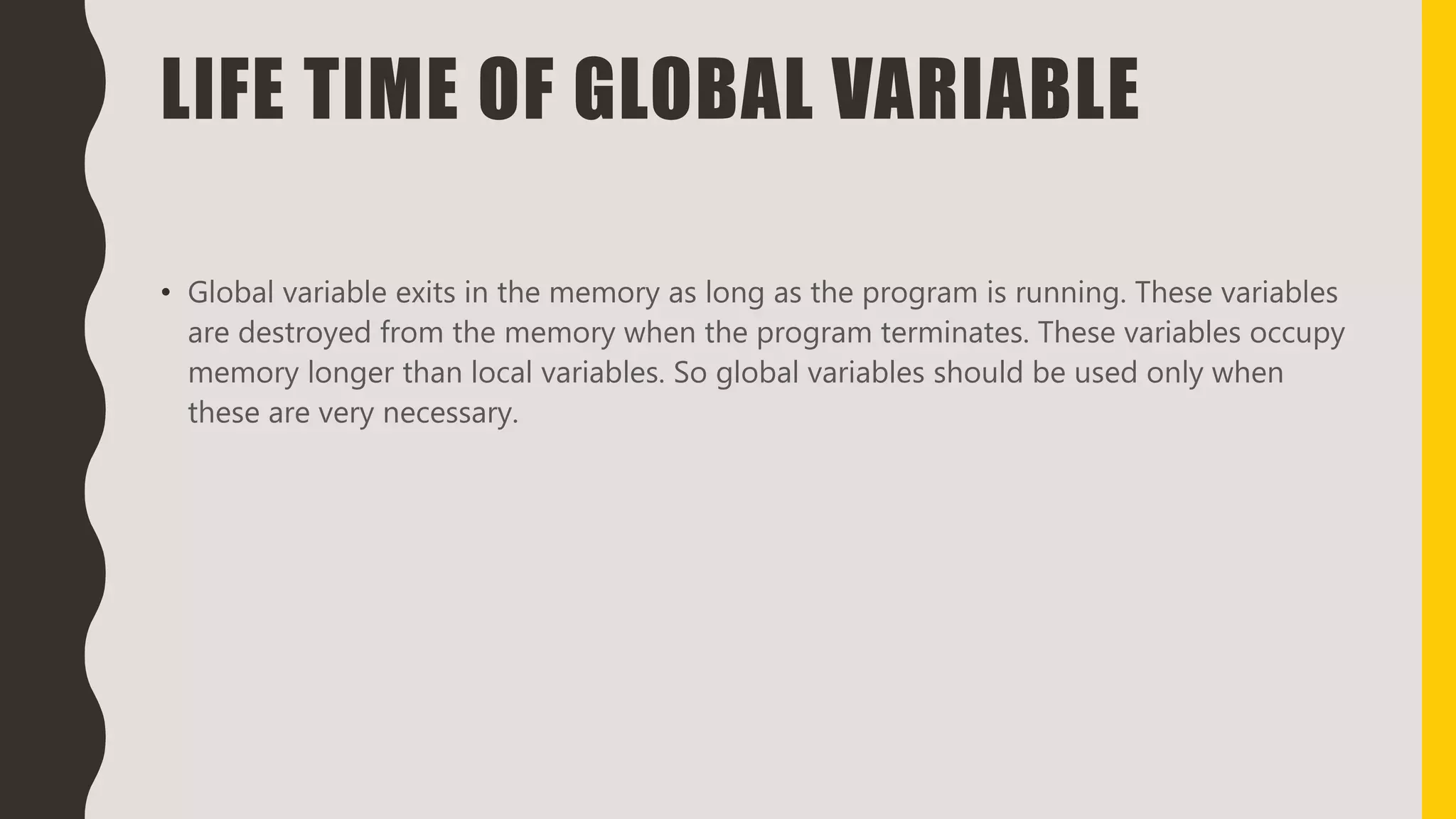 LIFE TIME OF GLOBAL VARIABLE
• Global variable exits in the memory as long as the program is running. These variables
are destroyed from the memory when the program terminates. These variables occupy
memory longer than local variables. So global variables should be used only when
these are very necessary.
 