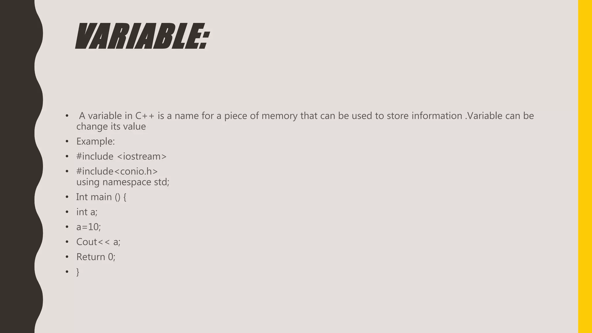 VARIABLE:
• A variable in C++ is a name for a piece of memory that can be used to store information .Variable can be
change its value
• Example:
• #include <iostream>
• #include<conio.h>
using namespace std;
• Int main () {
• int a;
• a=10;
• Cout<< a;
• Return 0;
• }
 