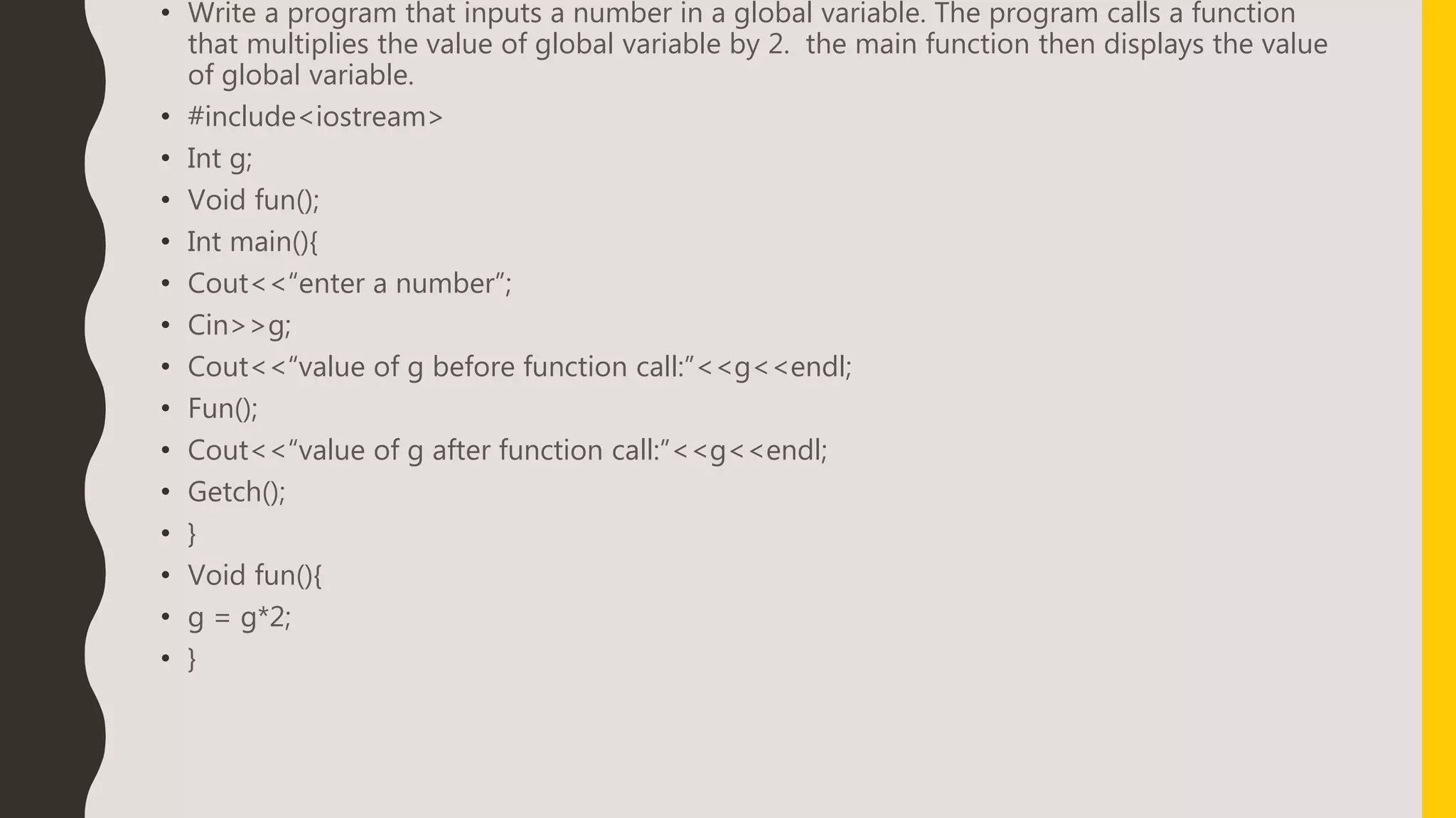 • Write a program that inputs a number in a global variable. The program calls a function
that multiplies the value of global variable by 2. the main function then displays the value
of global variable.
• #include<iostream>
• Int g;
• Void fun();
• Int main(){
• Cout<<“enter a number”;
• Cin>>g;
• Cout<<“value of g before function call:”<<g<<endl;
• Fun();
• Cout<<“value of g after function call:”<<g<<endl;
• Getch();
• }
• Void fun(){
• g = g*2;
• }
 
