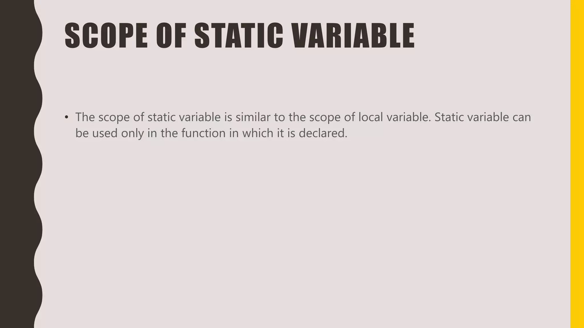 SCOPE OF STATIC VARIABLE
• The scope of static variable is similar to the scope of local variable. Static variable can
be used only in the function in which it is declared.
 