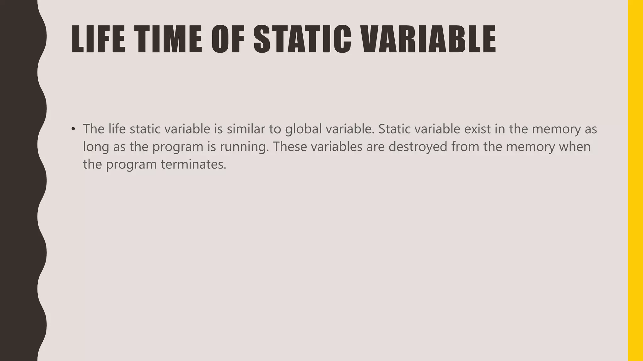 LIFE TIME OF STATIC VARIABLE
• The life static variable is similar to global variable. Static variable exist in the memory as
long as the program is running. These variables are destroyed from the memory when
the program terminates.
 