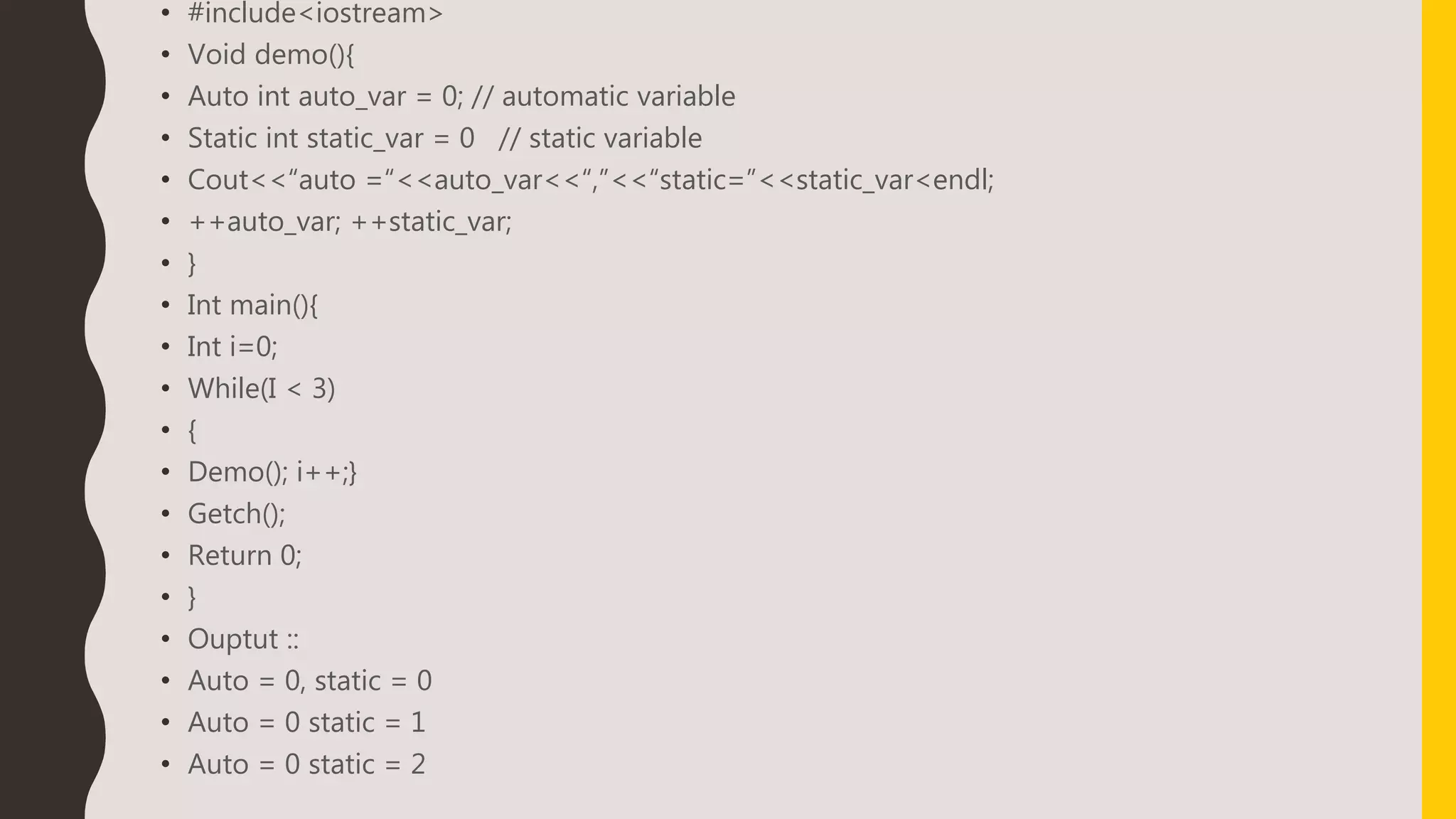 • #include<iostream>
• Void demo(){
• Auto int auto_var = 0; // automatic variable
• Static int static_var = 0 // static variable
• Cout<<“auto =“<<auto_var<<“,”<<“static=”<<static_var<endl;
• ++auto_var; ++static_var;
• }
• Int main(){
• Int i=0;
• While(I < 3)
• {
• Demo(); i++;}
• Getch();
• Return 0;
• }
• Ouptut ::
• Auto = 0, static = 0
• Auto = 0 static = 1
• Auto = 0 static = 2
 