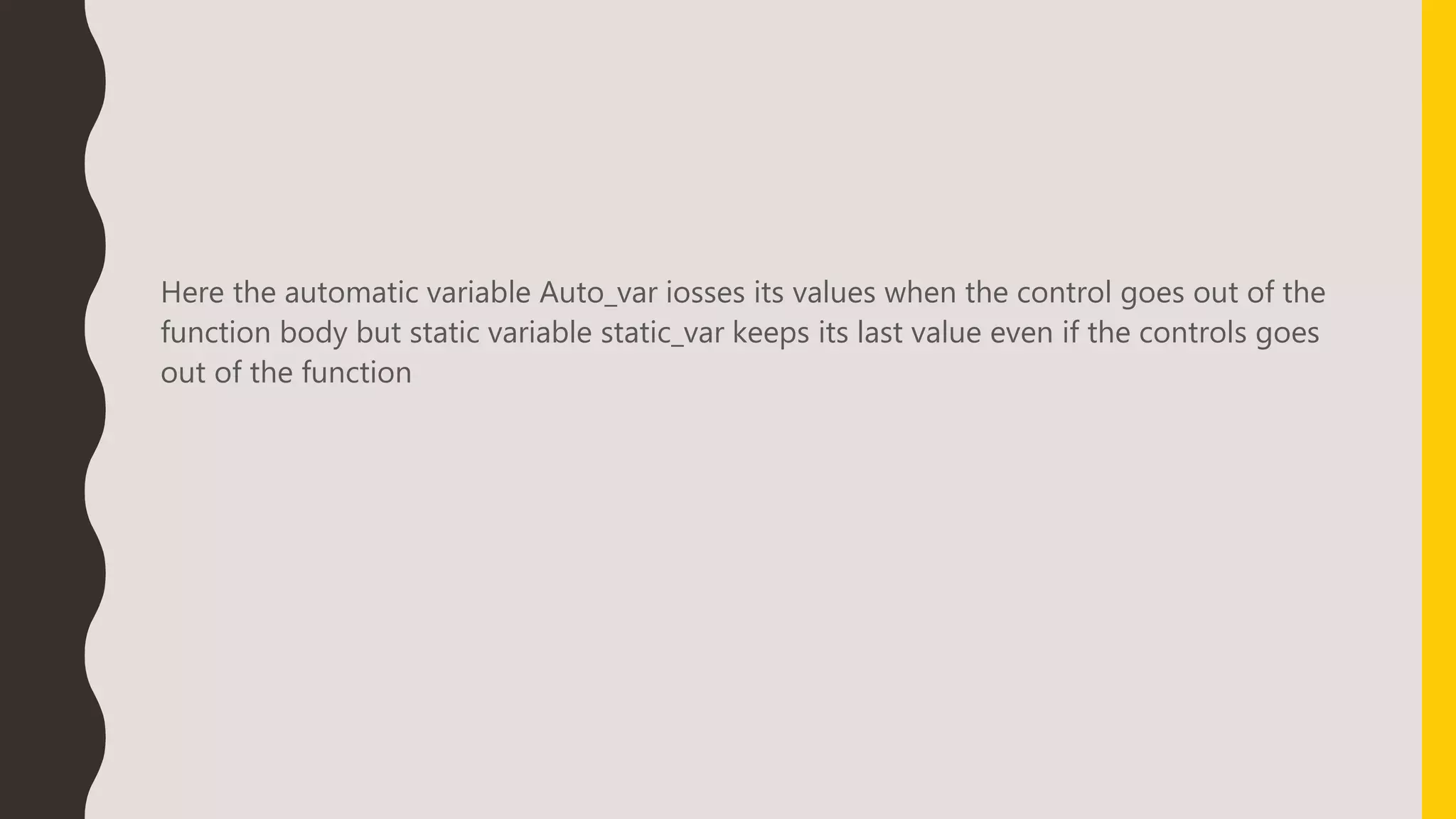 Here the automatic variable Auto_var iosses its values when the control goes out of the
function body but static variable static_var keeps its last value even if the controls goes
out of the function
 