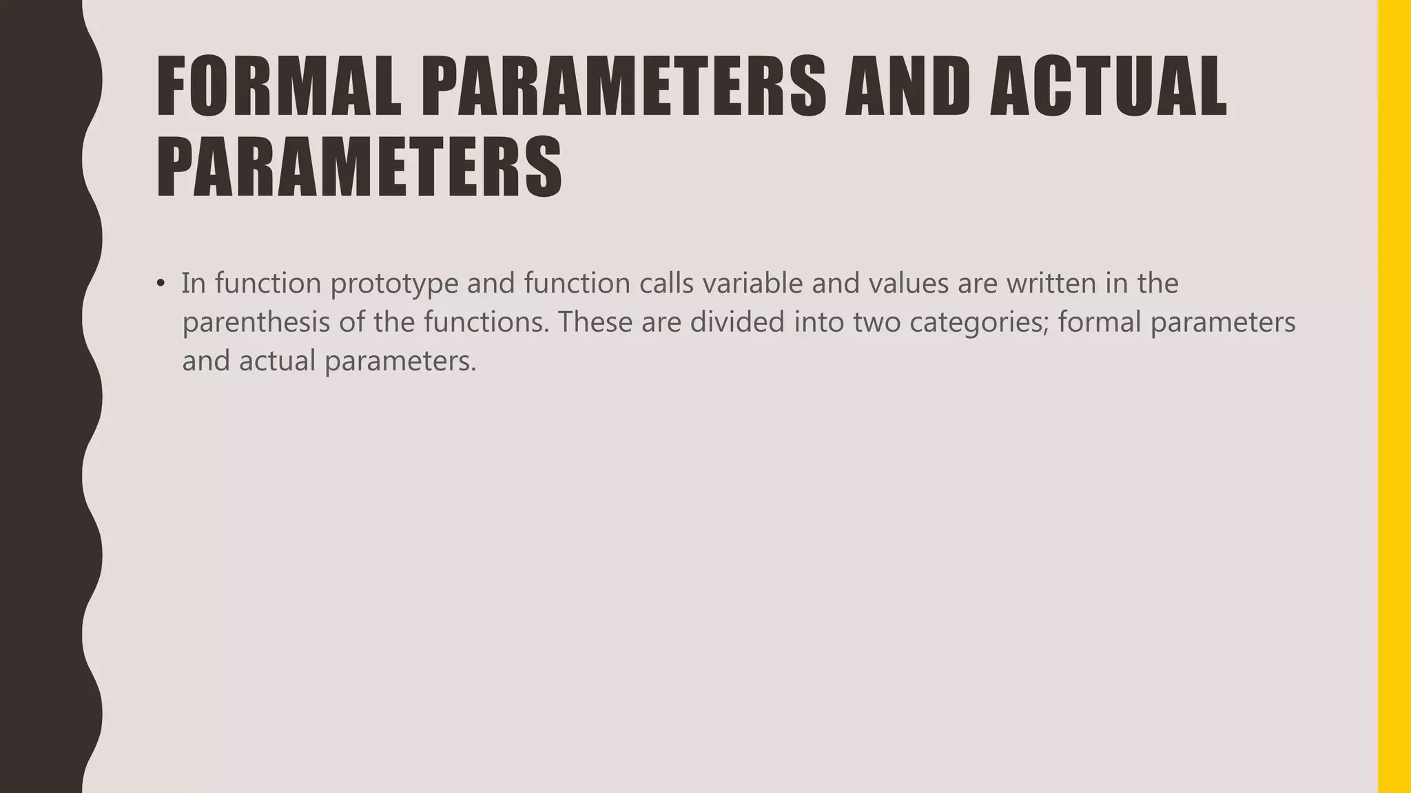 FORMAL PARAMETERS AND ACTUAL
PARAMETERS
• In function prototype and function calls variable and values are written in the
parenthesis of the functions. These are divided into two categories; formal parameters
and actual parameters.
 