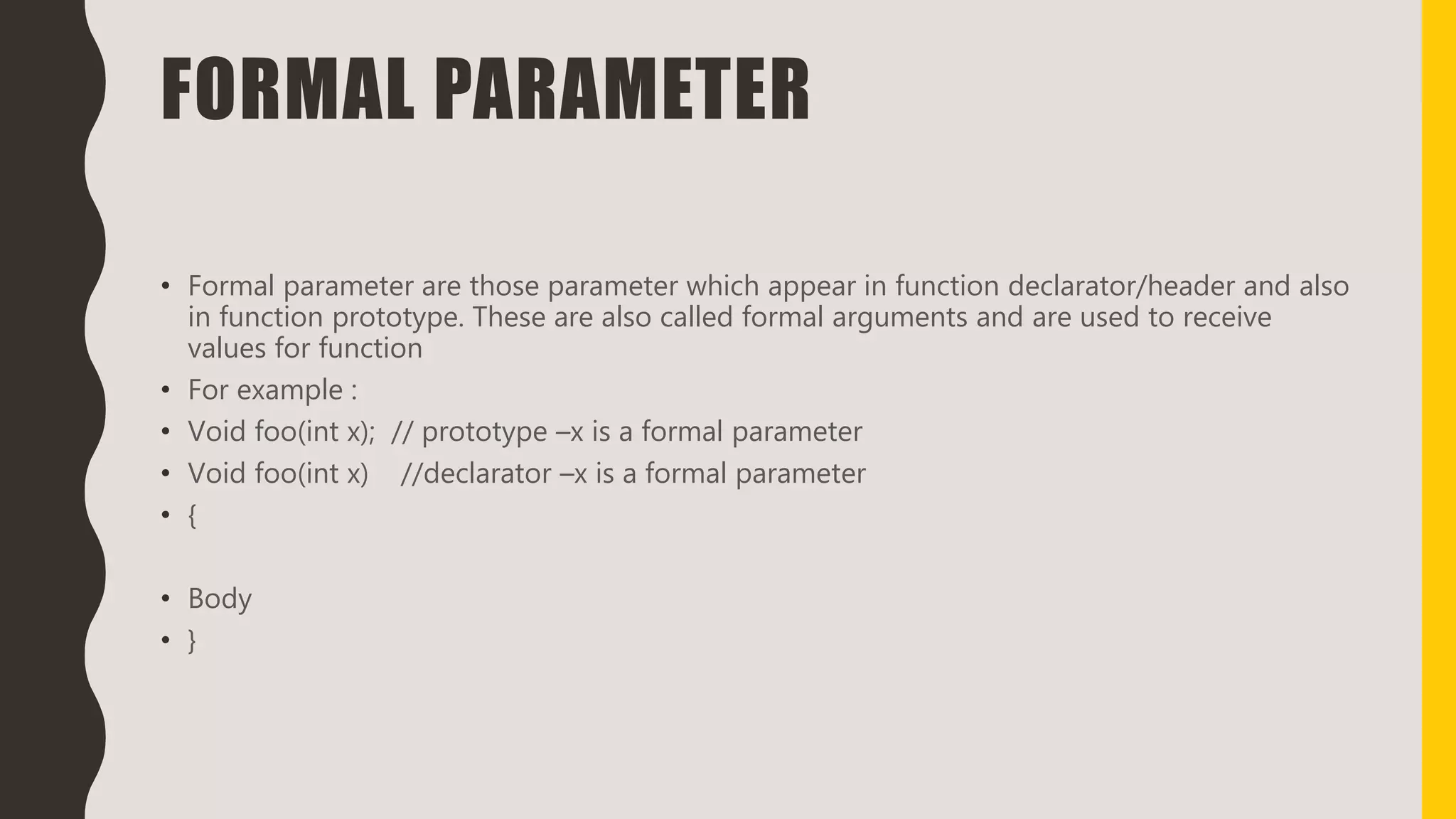 FORMAL PARAMETER
• Formal parameter are those parameter which appear in function declarator/header and also
in function prototype. These are also called formal arguments and are used to receive
values for function
• For example :
• Void foo(int x); // prototype –x is a formal parameter
• Void foo(int x) //declarator –x is a formal parameter
• {
• Body
• }
 