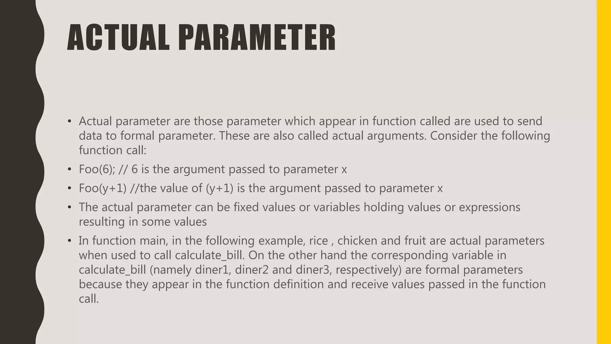 ACTUAL PARAMETER
• Actual parameter are those parameter which appear in function called are used to send
data to formal parameter. These are also called actual arguments. Consider the following
function call:
• Foo(6); // 6 is the argument passed to parameter x
• Foo(y+1) //the value of (y+1) is the argument passed to parameter x
• The actual parameter can be fixed values or variables holding values or expressions
resulting in some values
• In function main, in the following example, rice , chicken and fruit are actual parameters
when used to call calculate_bill. On the other hand the corresponding variable in
calculate_bill (namely diner1, diner2 and diner3, respectively) are formal parameters
because they appear in the function definition and receive values passed in the function
call.
 