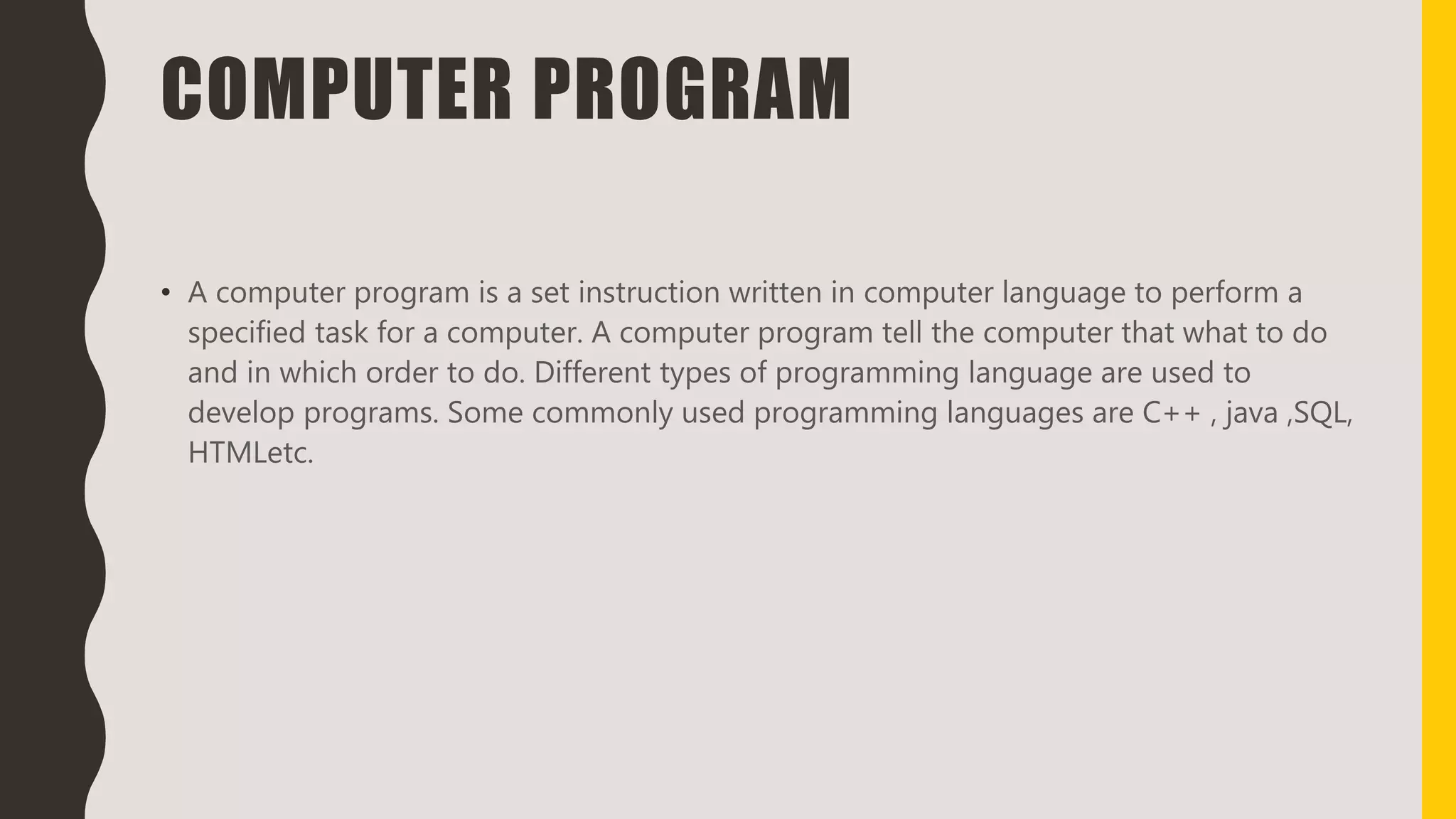 COMPUTER PROGRAM
• A computer program is a set instruction written in computer language to perform a
specified task for a computer. A computer program tell the computer that what to do
and in which order to do. Different types of programming language are used to
develop programs. Some commonly used programming languages are C++ , java ,SQL,
HTMLetc.
 