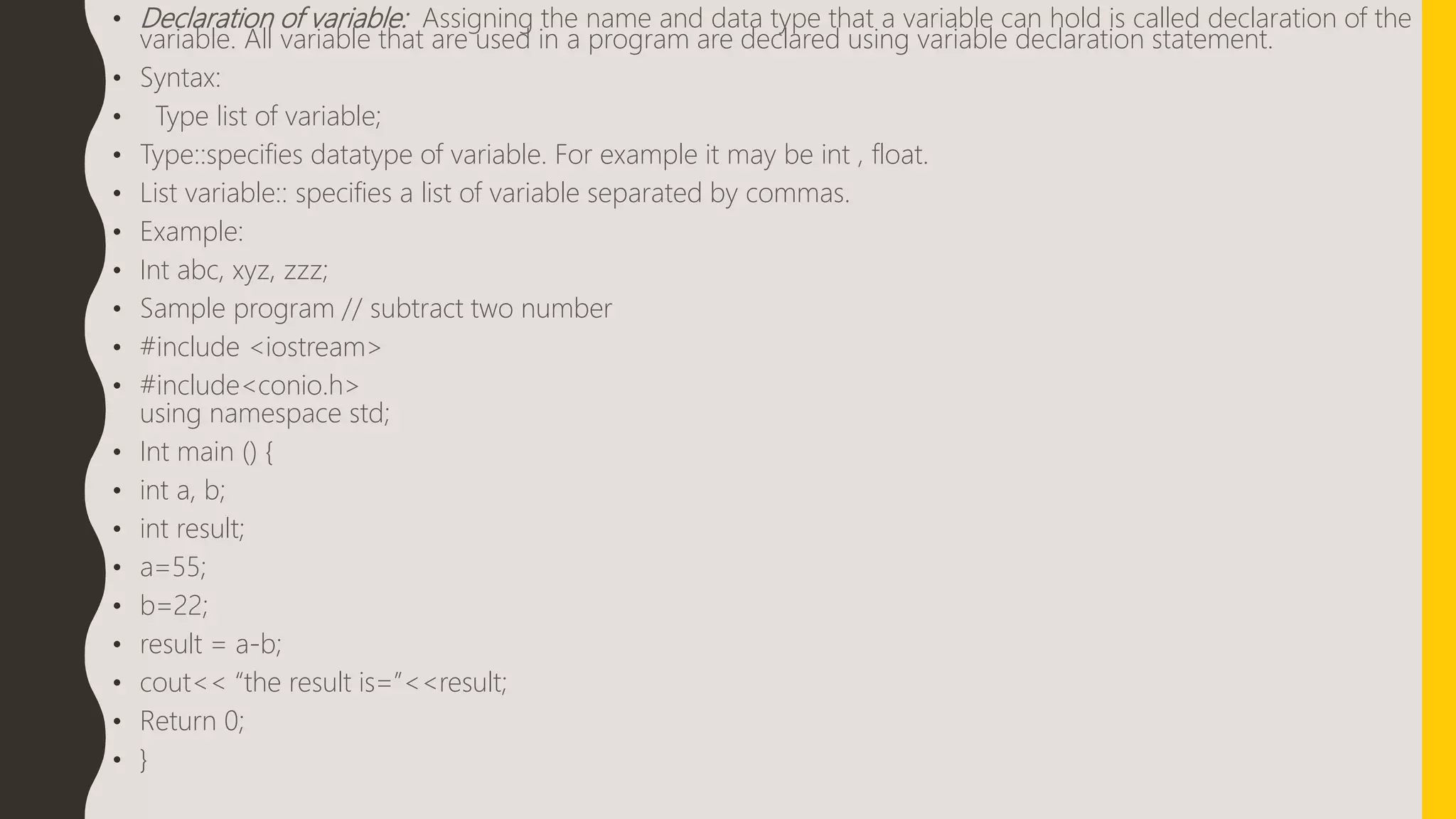 • Declaration of variable: Assigning the name and data type that a variable can hold is called declaration of the
variable. All variable that are used in a program are declared using variable declaration statement.
• Syntax:
• Type list of variable;
• Type::specifies datatype of variable. For example it may be int , float.
• List variable:: specifies a list of variable separated by commas.
• Example:
• Int abc, xyz, zzz;
• Sample program // subtract two number
• #include <iostream>
• #include<conio.h>
using namespace std;
• Int main () {
• int a, b;
• int result;
• a=55;
• b=22;
• result = a-b;
• cout<< “the result is=”<<result;
• Return 0;
• }
 