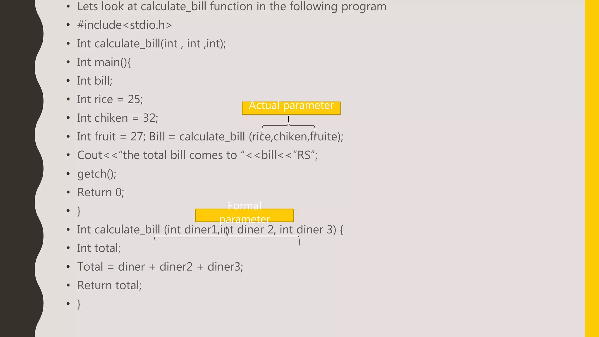 • Lets look at calculate_bill function in the following program
• #include<stdio.h>
• Int calculate_bill(int , int ,int);
• Int main(){
• Int bill;
• Int rice = 25;
• Int chiken = 32;
• Int fruit = 27; Bill = calculate_bill (rice,chiken,fruite);
• Cout<<“the total bill comes to “<<bill<<“RS”;
• getch();
• Return 0;
• }
• Int calculate_bill (int diner1,int diner 2, int diner 3) {
• Int total;
• Total = diner + diner2 + diner3;
• Return total;
• }
Actual parameter
Formal
parameter
 