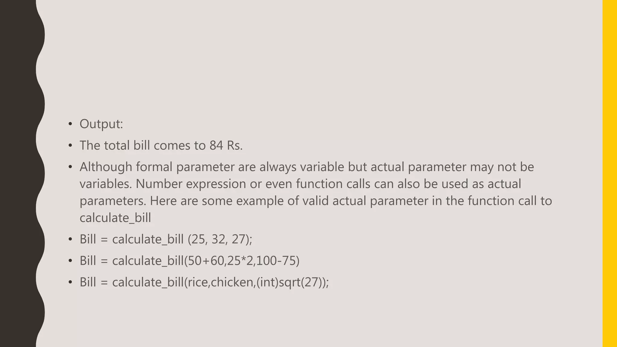 • Output:
• The total bill comes to 84 Rs.
• Although formal parameter are always variable but actual parameter may not be
variables. Number expression or even function calls can also be used as actual
parameters. Here are some example of valid actual parameter in the function call to
calculate_bill
• Bill = calculate_bill (25, 32, 27);
• Bill = calculate_bill(50+60,25*2,100-75)
• Bill = calculate_bill(rice,chicken,(int)sqrt(27));
 