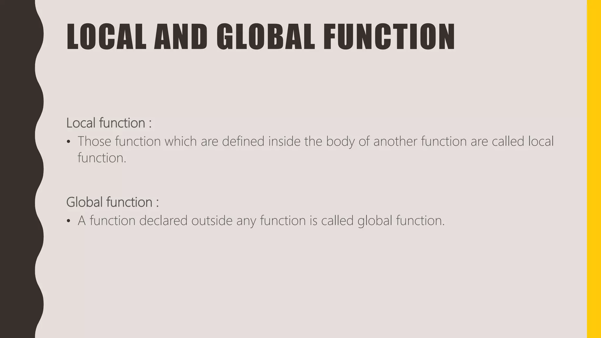 LOCAL AND GLOBAL FUNCTION
Local function :
• Those function which are defined inside the body of another function are called local
function.
Global function :
• A function declared outside any function is called global function.
 