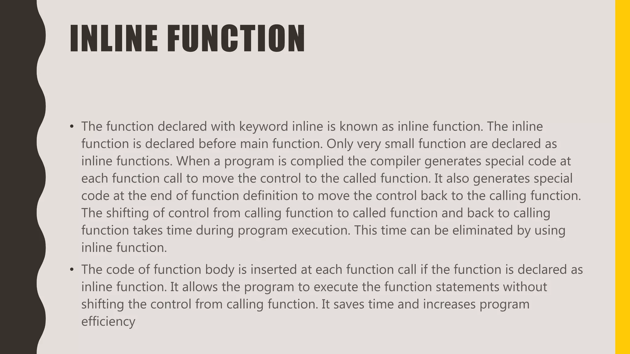 INLINE FUNCTION
• The function declared with keyword inline is known as inline function. The inline
function is declared before main function. Only very small function are declared as
inline functions. When a program is complied the compiler generates special code at
each function call to move the control to the called function. It also generates special
code at the end of function definition to move the control back to the calling function.
The shifting of control from calling function to called function and back to calling
function takes time during program execution. This time can be eliminated by using
inline function.
• The code of function body is inserted at each function call if the function is declared as
inline function. It allows the program to execute the function statements without
shifting the control from calling function. It saves time and increases program
efficiency
 