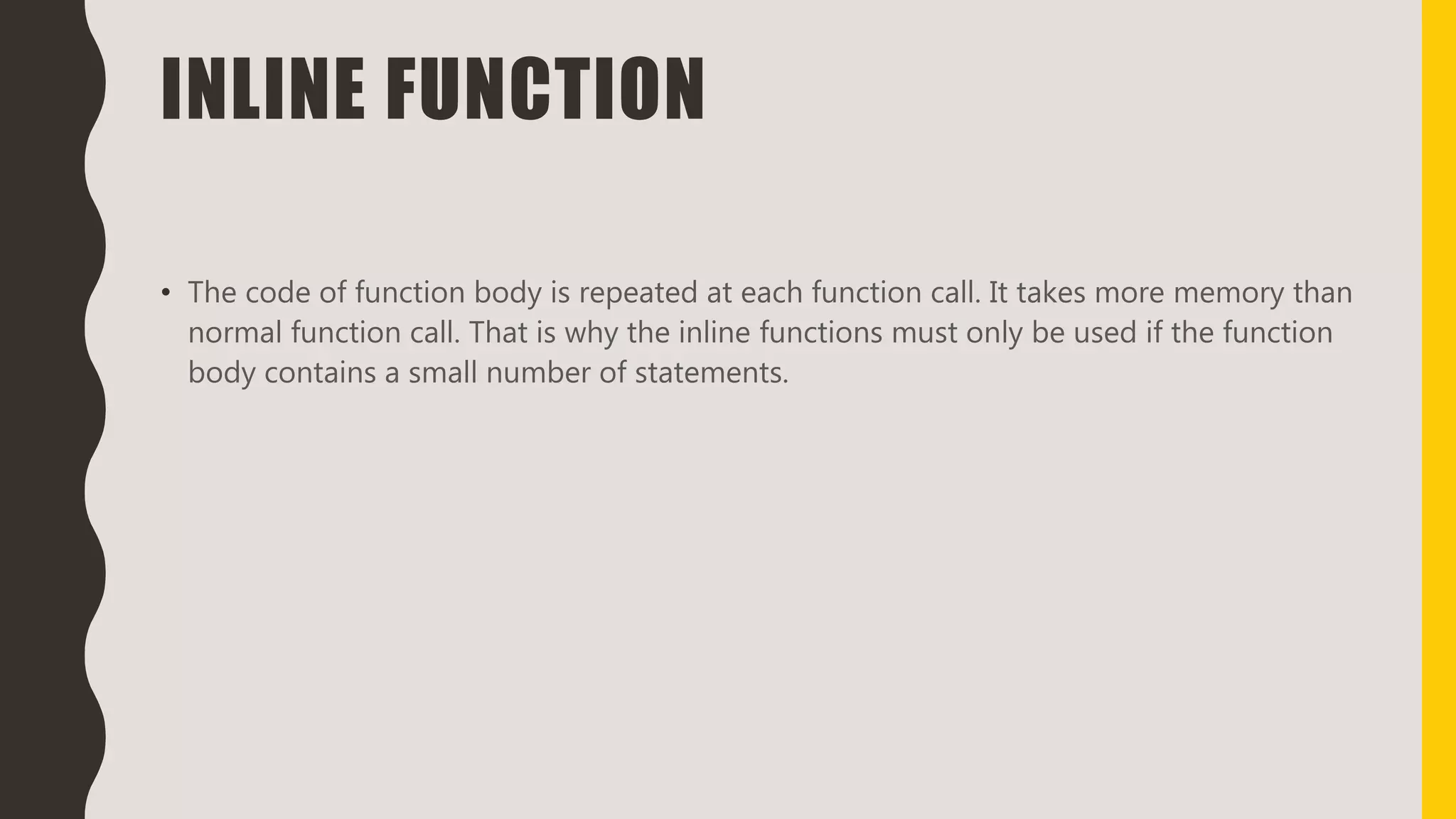 INLINE FUNCTION
• The code of function body is repeated at each function call. It takes more memory than
normal function call. That is why the inline functions must only be used if the function
body contains a small number of statements.
 