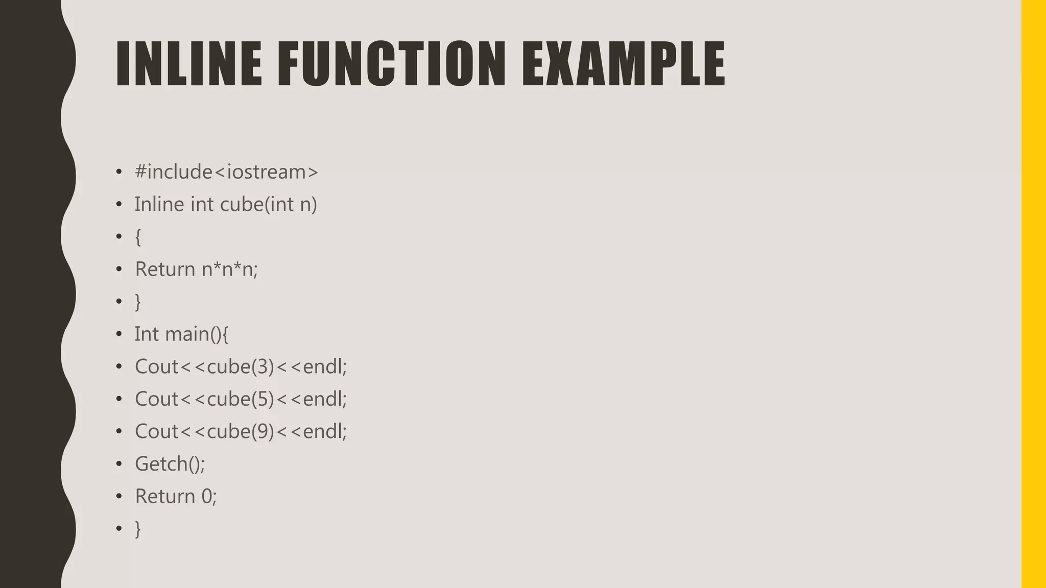 INLINE FUNCTION EXAMPLE
• #include<iostream>
• Inline int cube(int n)
• {
• Return n*n*n;
• }
• Int main(){
• Cout<<cube(3)<<endl;
• Cout<<cube(5)<<endl;
• Cout<<cube(9)<<endl;
• Getch();
• Return 0;
• }
 