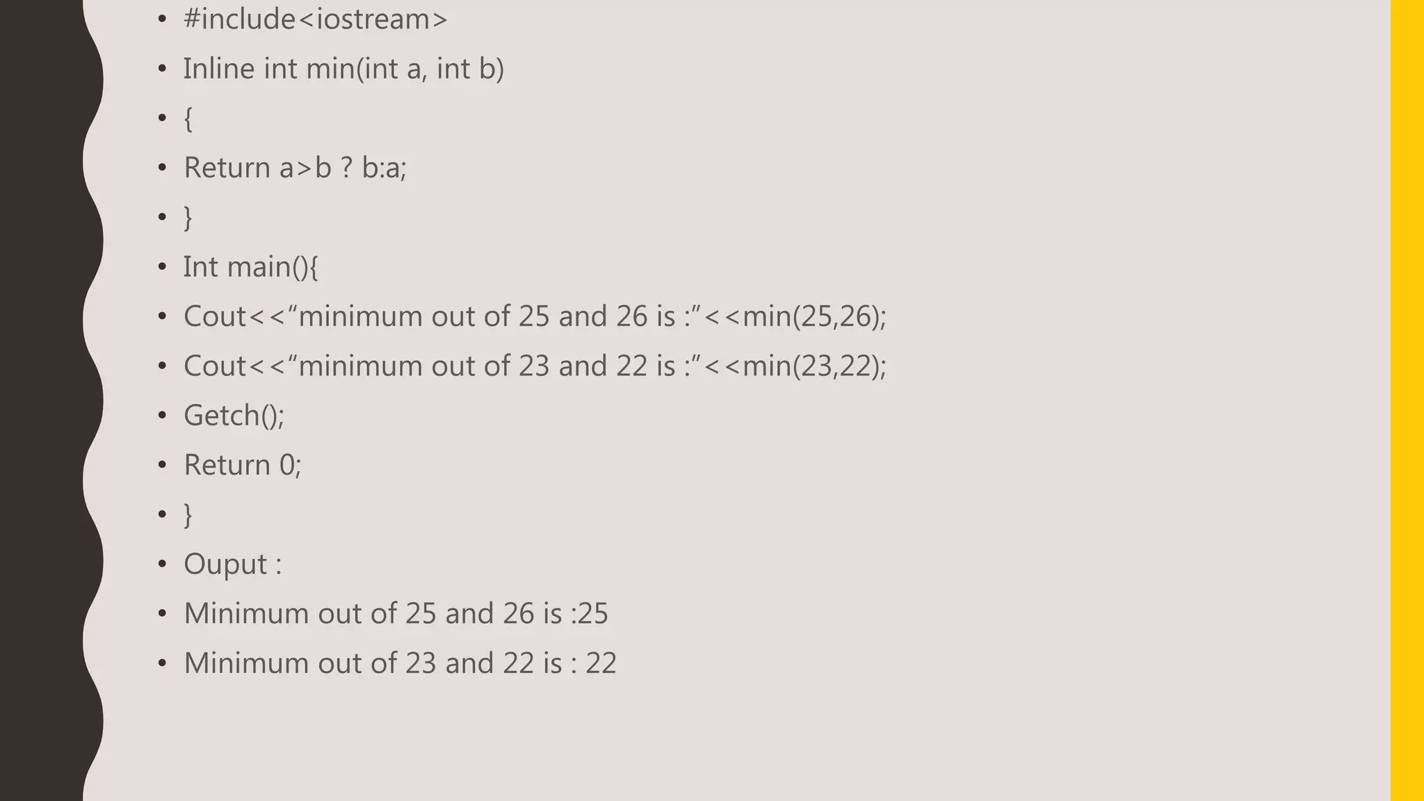 • #include<iostream>
• Inline int min(int a, int b)
• {
• Return a>b ? b:a;
• }
• Int main(){
• Cout<<“minimum out of 25 and 26 is :”<<min(25,26);
• Cout<<“minimum out of 23 and 22 is :”<<min(23,22);
• Getch();
• Return 0;
• }
• Ouput :
• Minimum out of 25 and 26 is :25
• Minimum out of 23 and 22 is : 22
 