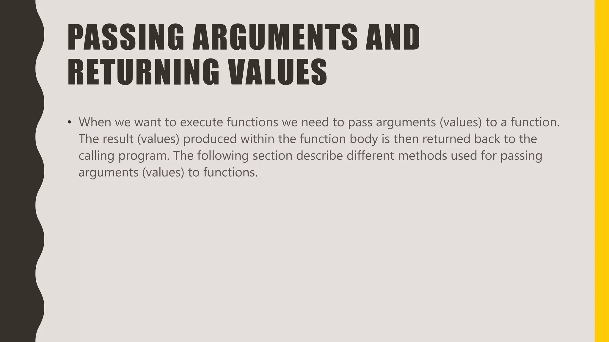 PASSING ARGUMENTS AND
RETURNING VALUES
• When we want to execute functions we need to pass arguments (values) to a function.
The result (values) produced within the function body is then returned back to the
calling program. The following section describe different methods used for passing
arguments (values) to functions.
 