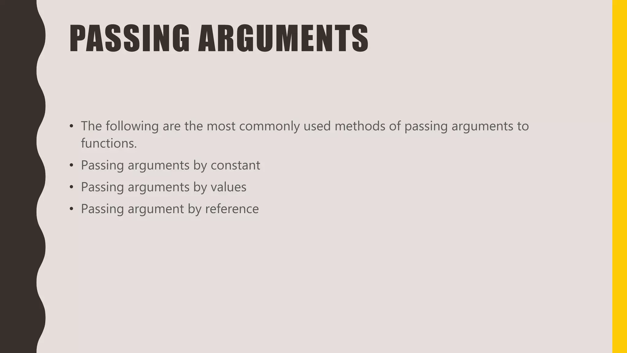 PASSING ARGUMENTS
• The following are the most commonly used methods of passing arguments to
functions.
• Passing arguments by constant
• Passing arguments by values
• Passing argument by reference
 
