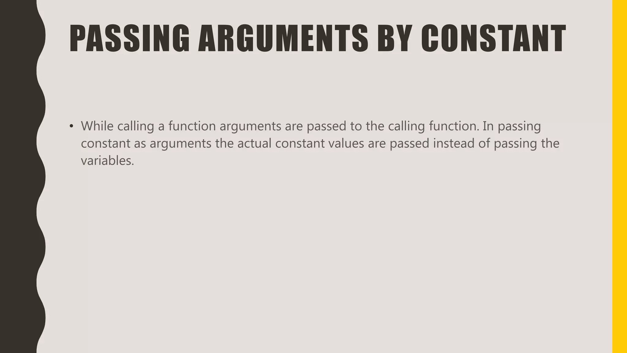 PASSING ARGUMENTS BY CONSTANT
• While calling a function arguments are passed to the calling function. In passing
constant as arguments the actual constant values are passed instead of passing the
variables.
 