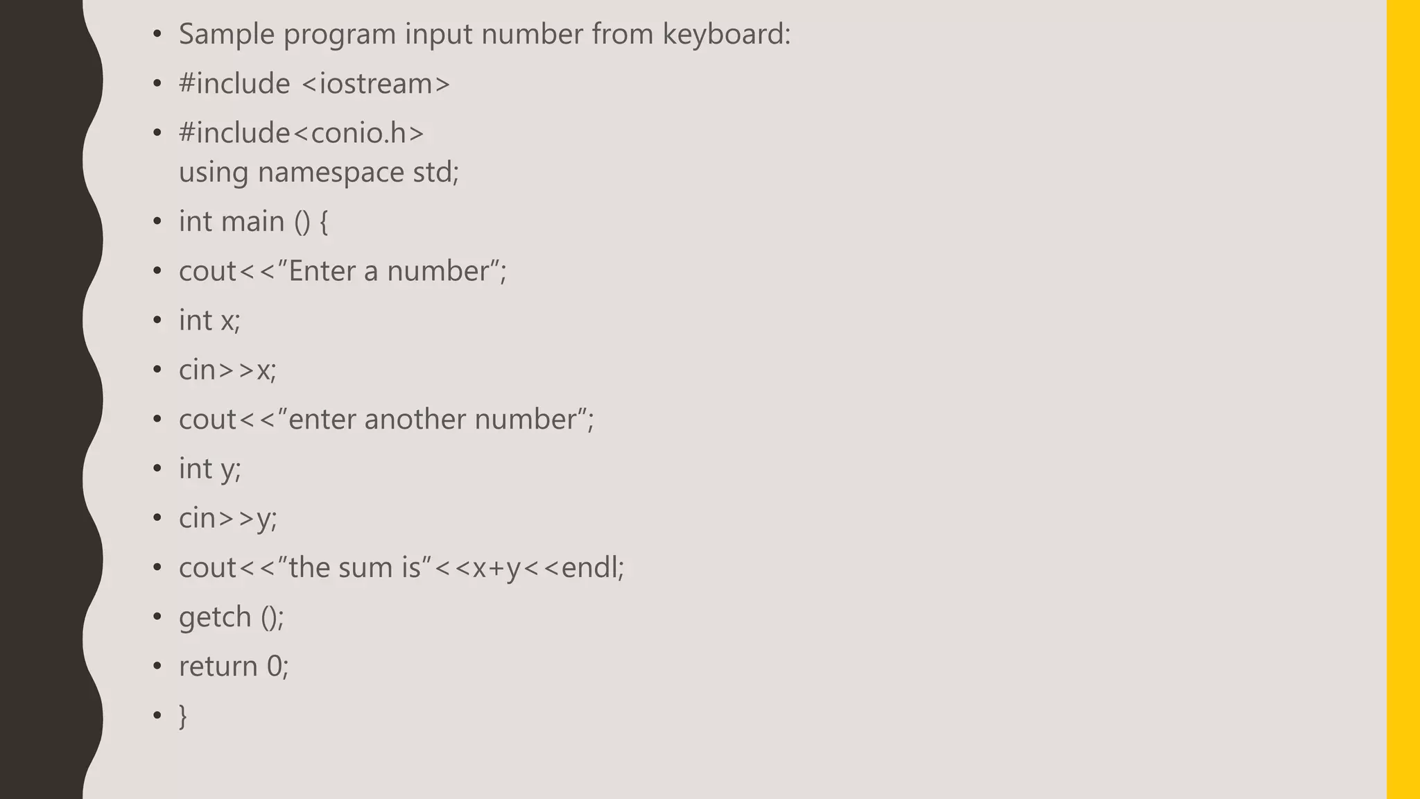 • Sample program input number from keyboard:
• #include <iostream>
• #include<conio.h>
using namespace std;
• int main () {
• cout<<”Enter a number”;
• int x;
• cin>>x;
• cout<<”enter another number”;
• int y;
• cin>>y;
• cout<<”the sum is”<<x+y<<endl;
• getch ();
• return 0;
• }
 