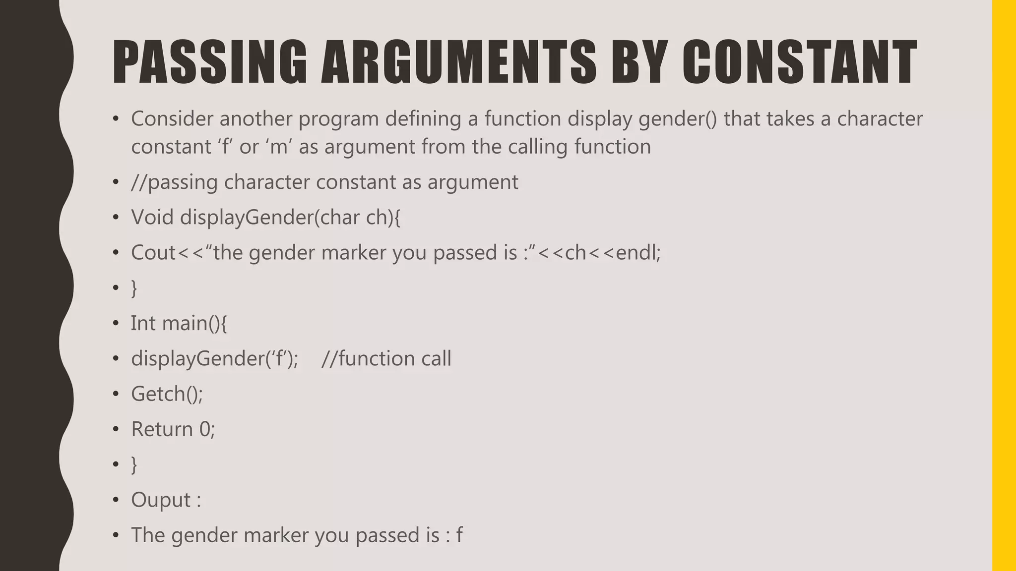 PASSING ARGUMENTS BY CONSTANT
• Consider another program defining a function display gender() that takes a character
constant ‘f’ or ‘m’ as argument from the calling function
• //passing character constant as argument
• Void displayGender(char ch){
• Cout<<“the gender marker you passed is :”<<ch<<endl;
• }
• Int main(){
• displayGender(‘f’); //function call
• Getch();
• Return 0;
• }
• Ouput :
• The gender marker you passed is : f
 
