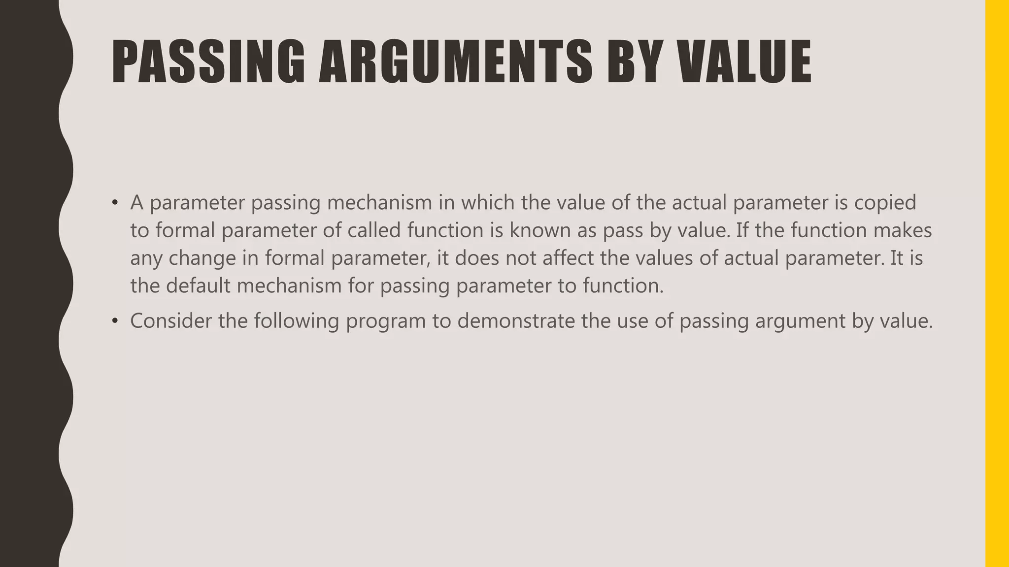 PASSING ARGUMENTS BY VALUE
• A parameter passing mechanism in which the value of the actual parameter is copied
to formal parameter of called function is known as pass by value. If the function makes
any change in formal parameter, it does not affect the values of actual parameter. It is
the default mechanism for passing parameter to function.
• Consider the following program to demonstrate the use of passing argument by value.
 