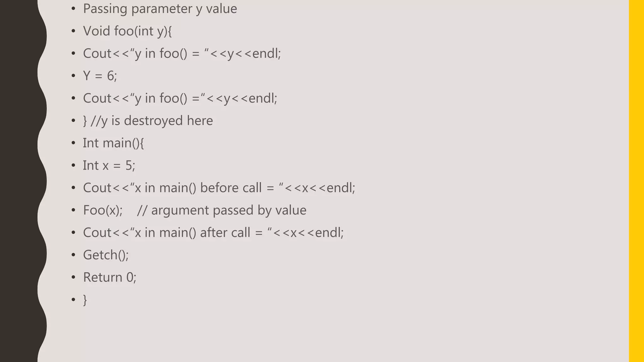 • Passing parameter y value
• Void foo(int y){
• Cout<<“y in foo() = “<<y<<endl;
• Y = 6;
• Cout<<“y in foo() =“<<y<<endl;
• } //y is destroyed here
• Int main(){
• Int x = 5;
• Cout<<“x in main() before call = “<<x<<endl;
• Foo(x); // argument passed by value
• Cout<<“x in main() after call = “<<x<<endl;
• Getch();
• Return 0;
• }
 
