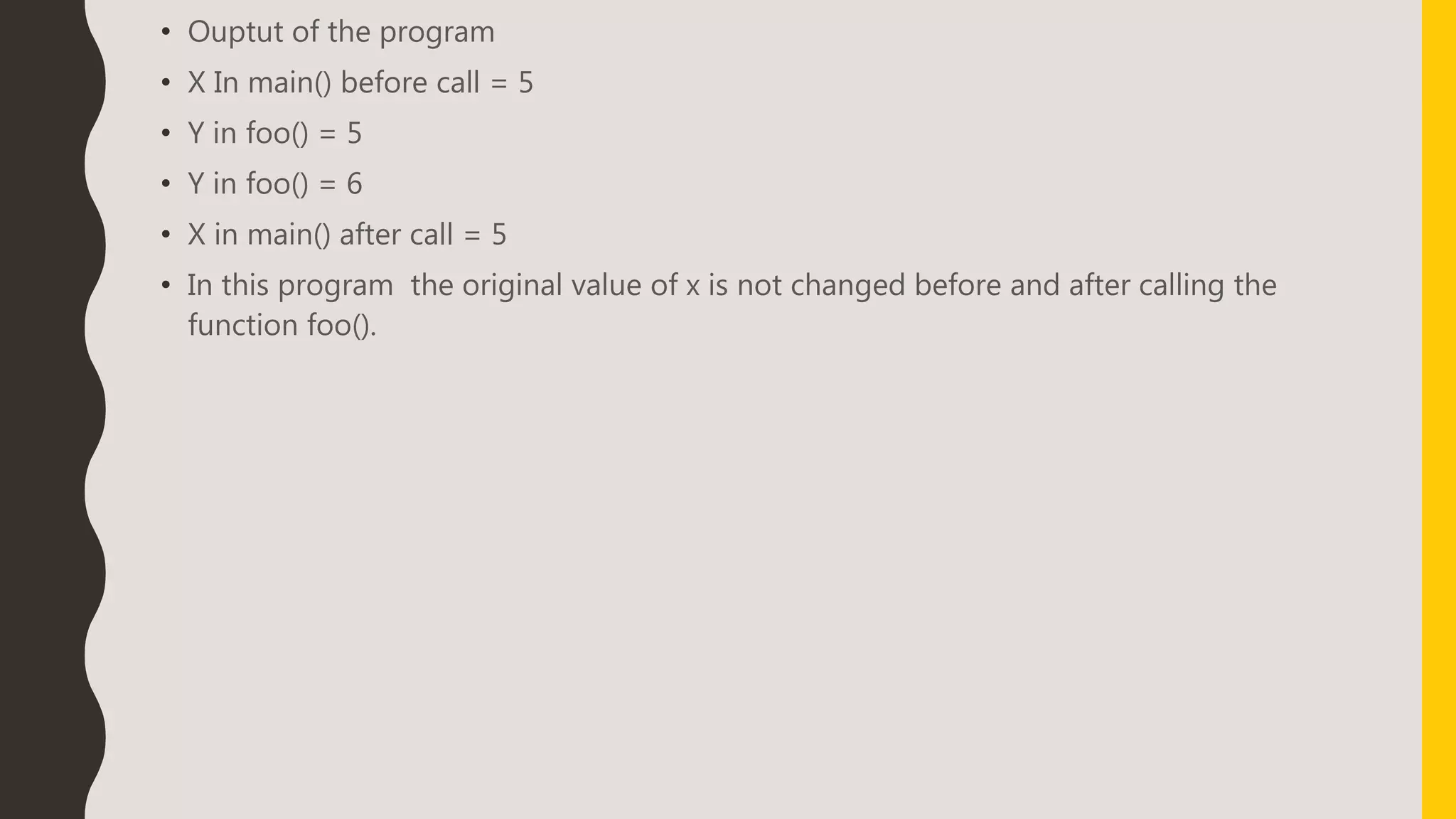 • Ouptut of the program
• X In main() before call = 5
• Y in foo() = 5
• Y in foo() = 6
• X in main() after call = 5
• In this program the original value of x is not changed before and after calling the
function foo().
 