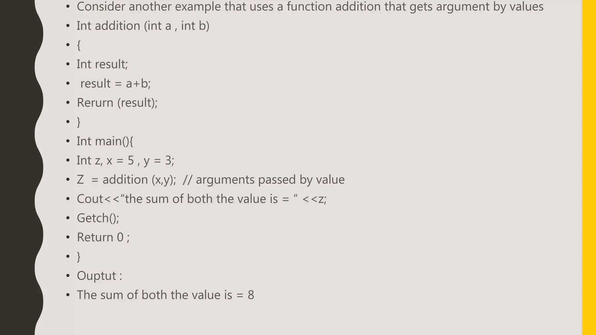 • Consider another example that uses a function addition that gets argument by values
• Int addition (int a , int b)
• {
• Int result;
• result = a+b;
• Rerurn (result);
• }
• Int main(){
• Int z, x = 5 , y = 3;
• Z = addition (x,y); // arguments passed by value
• Cout<<“the sum of both the value is = “ <<z;
• Getch();
• Return 0 ;
• }
• Ouptut :
• The sum of both the value is = 8
 