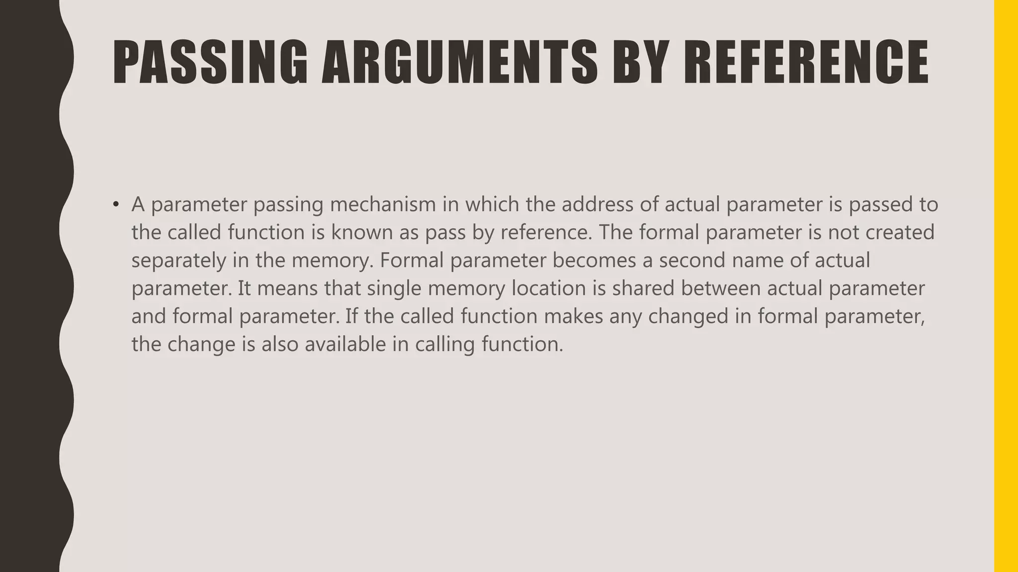 PASSING ARGUMENTS BY REFERENCE
• A parameter passing mechanism in which the address of actual parameter is passed to
the called function is known as pass by reference. The formal parameter is not created
separately in the memory. Formal parameter becomes a second name of actual
parameter. It means that single memory location is shared between actual parameter
and formal parameter. If the called function makes any changed in formal parameter,
the change is also available in calling function.
 