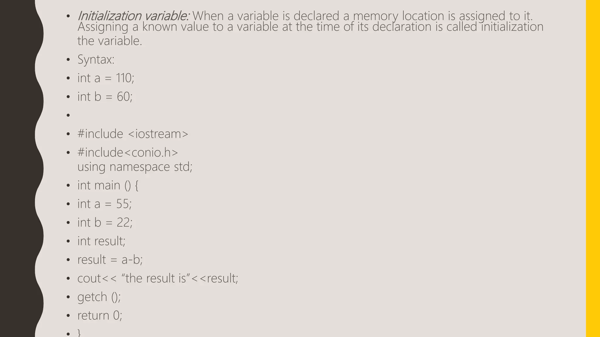 • Initialization variable: When a variable is declared a memory location is assigned to it.
Assigning a known value to a variable at the time of its declaration is called initialization
the variable.
• Syntax:
• int a = 110;
• int b = 60;
•
• #include <iostream>
• #include<conio.h>
using namespace std;
• int main () {
• int a = 55;
• int b = 22;
• int result;
• result = a-b;
• cout<< “the result is”<<result;
• getch ();
• return 0;
 