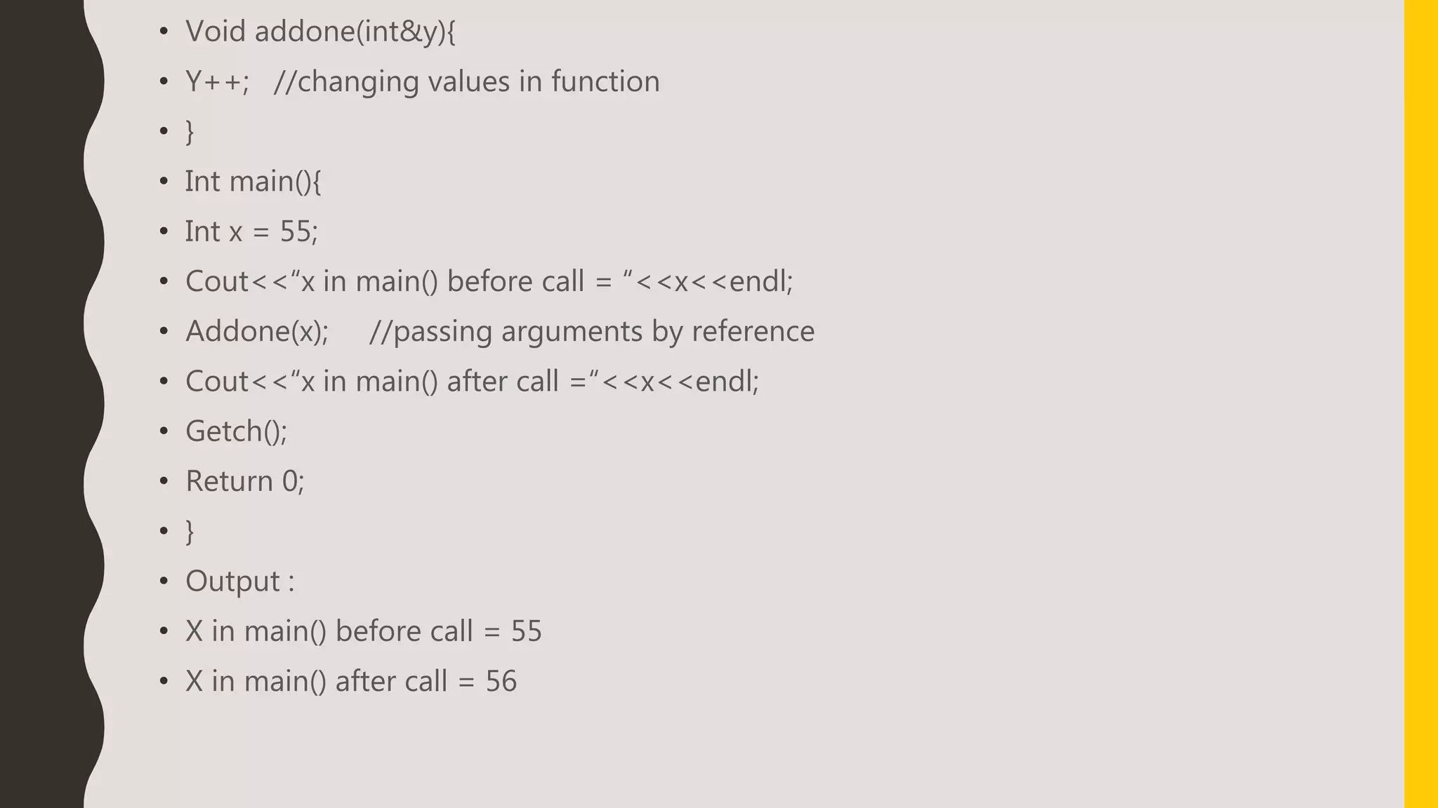 • Void addone(int&y){
• Y++; //changing values in function
• }
• Int main(){
• Int x = 55;
• Cout<<“x in main() before call = “<<x<<endl;
• Addone(x); //passing arguments by reference
• Cout<<“x in main() after call =“<<x<<endl;
• Getch();
• Return 0;
• }
• Output :
• X in main() before call = 55
• X in main() after call = 56
 