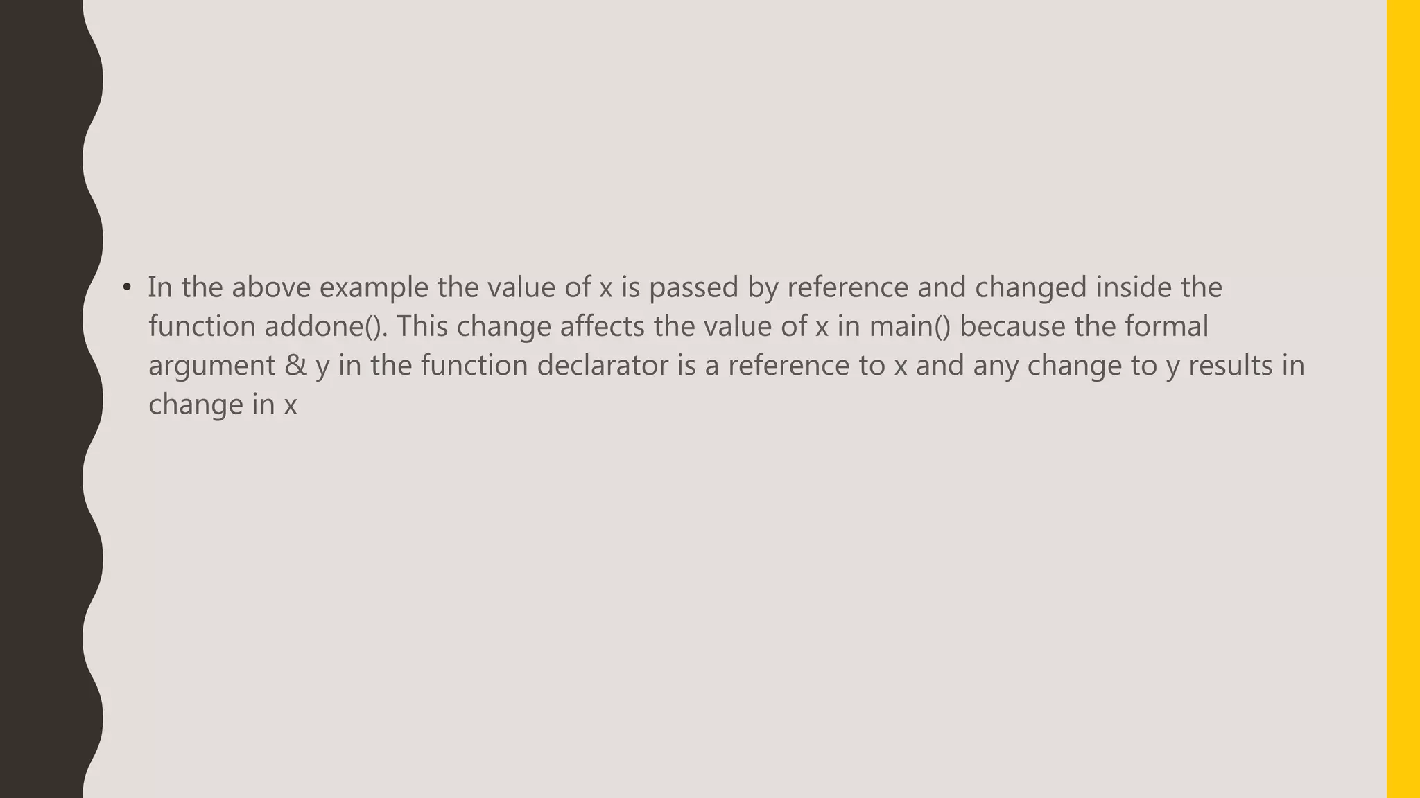 • In the above example the value of x is passed by reference and changed inside the
function addone(). This change affects the value of x in main() because the formal
argument & y in the function declarator is a reference to x and any change to y results in
change in x
 