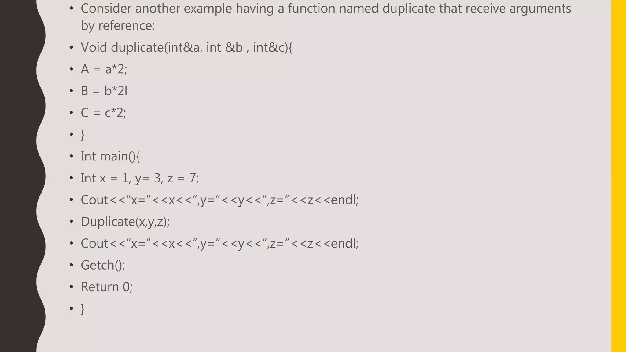 • Consider another example having a function named duplicate that receive arguments
by reference:
• Void duplicate(int&a, int &b , int&c){
• A = a*2;
• B = b*2l
• C = c*2;
• }
• Int main(){
• Int x = 1, y= 3, z = 7;
• Cout<<“x=“<<x<<“,y=”<<y<<“,z=”<<z<<endl;
• Duplicate(x,y,z);
• Cout<<“x=“<<x<<“,y=”<<y<<“,z=”<<z<<endl;
• Getch();
• Return 0;
• }
 