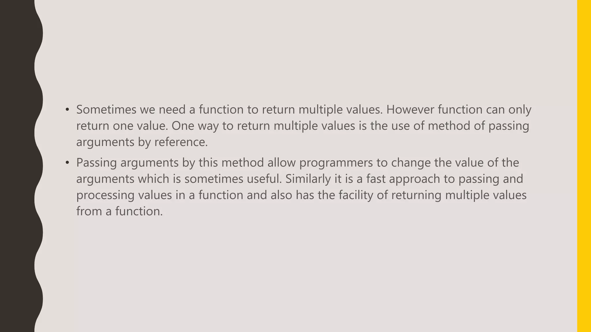 • Sometimes we need a function to return multiple values. However function can only
return one value. One way to return multiple values is the use of method of passing
arguments by reference.
• Passing arguments by this method allow programmers to change the value of the
arguments which is sometimes useful. Similarly it is a fast approach to passing and
processing values in a function and also has the facility of returning multiple values
from a function.
 