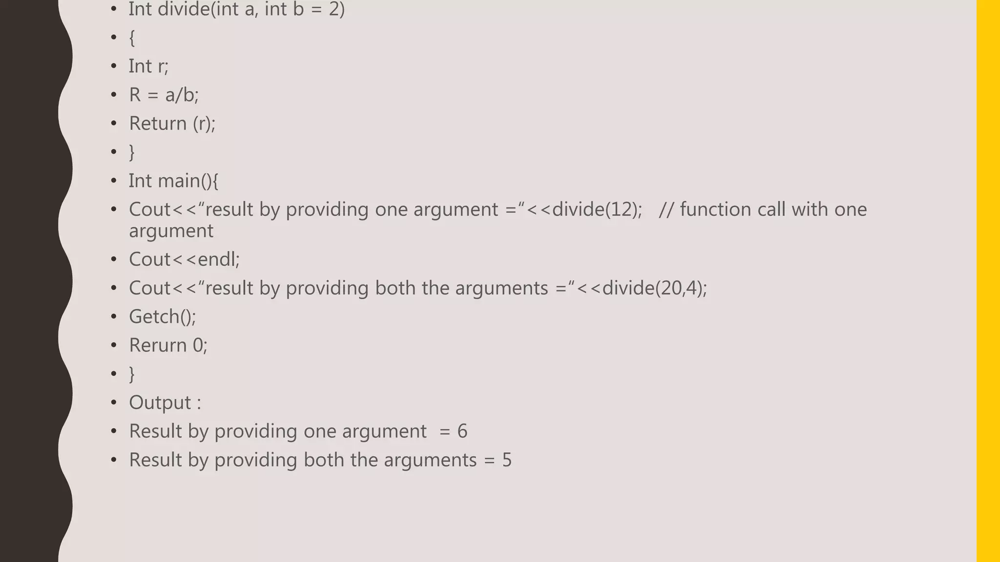 • Int divide(int a, int b = 2)
• {
• Int r;
• R = a/b;
• Return (r);
• }
• Int main(){
• Cout<<“result by providing one argument =“<<divide(12); // function call with one
argument
• Cout<<endl;
• Cout<<“result by providing both the arguments =“<<divide(20,4);
• Getch();
• Rerurn 0;
• }
• Output :
• Result by providing one argument = 6
• Result by providing both the arguments = 5
 