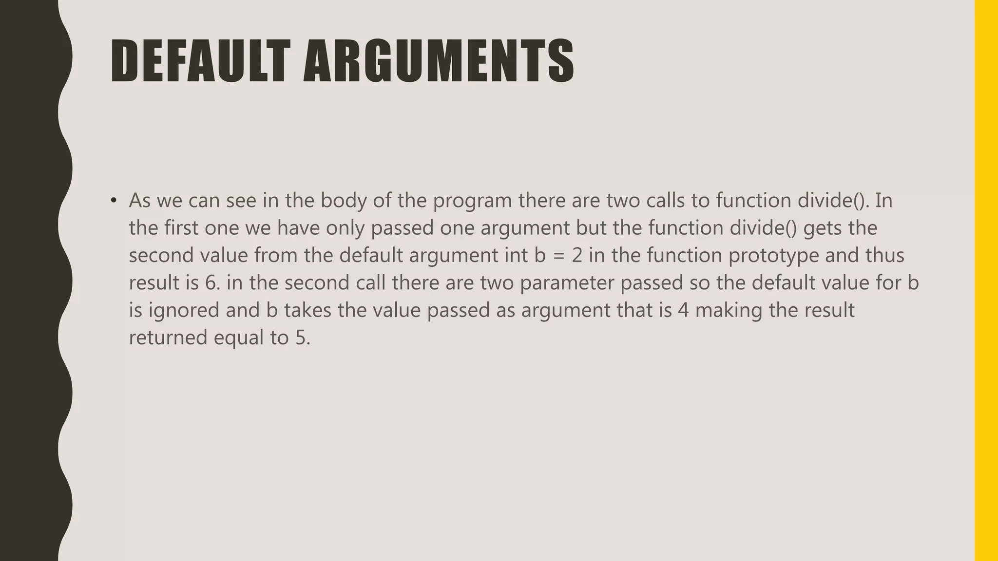 DEFAULT ARGUMENTS
• As we can see in the body of the program there are two calls to function divide(). In
the first one we have only passed one argument but the function divide() gets the
second value from the default argument int b = 2 in the function prototype and thus
result is 6. in the second call there are two parameter passed so the default value for b
is ignored and b takes the value passed as argument that is 4 making the result
returned equal to 5.
 