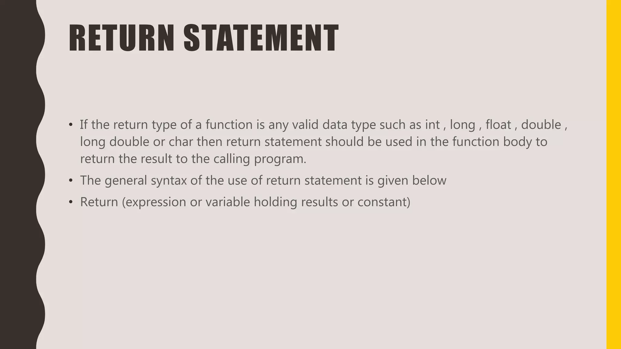 RETURN STATEMENT
• If the return type of a function is any valid data type such as int , long , float , double ,
long double or char then return statement should be used in the function body to
return the result to the calling program.
• The general syntax of the use of return statement is given below
• Return (expression or variable holding results or constant)
 