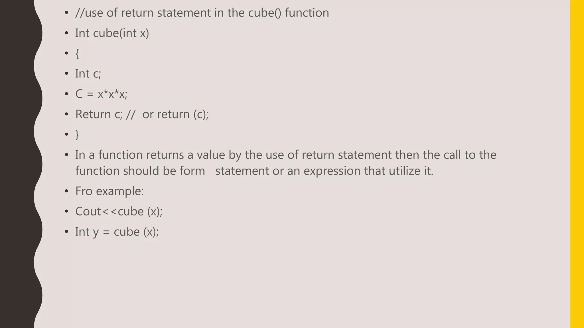 • //use of return statement in the cube() function
• Int cube(int x)
• {
• Int c;
• C = x*x*x;
• Return c; // or return (c);
• }
• In a function returns a value by the use of return statement then the call to the
function should be form statement or an expression that utilize it.
• Fro example:
• Cout<<cube (x);
• Int y = cube (x);
 