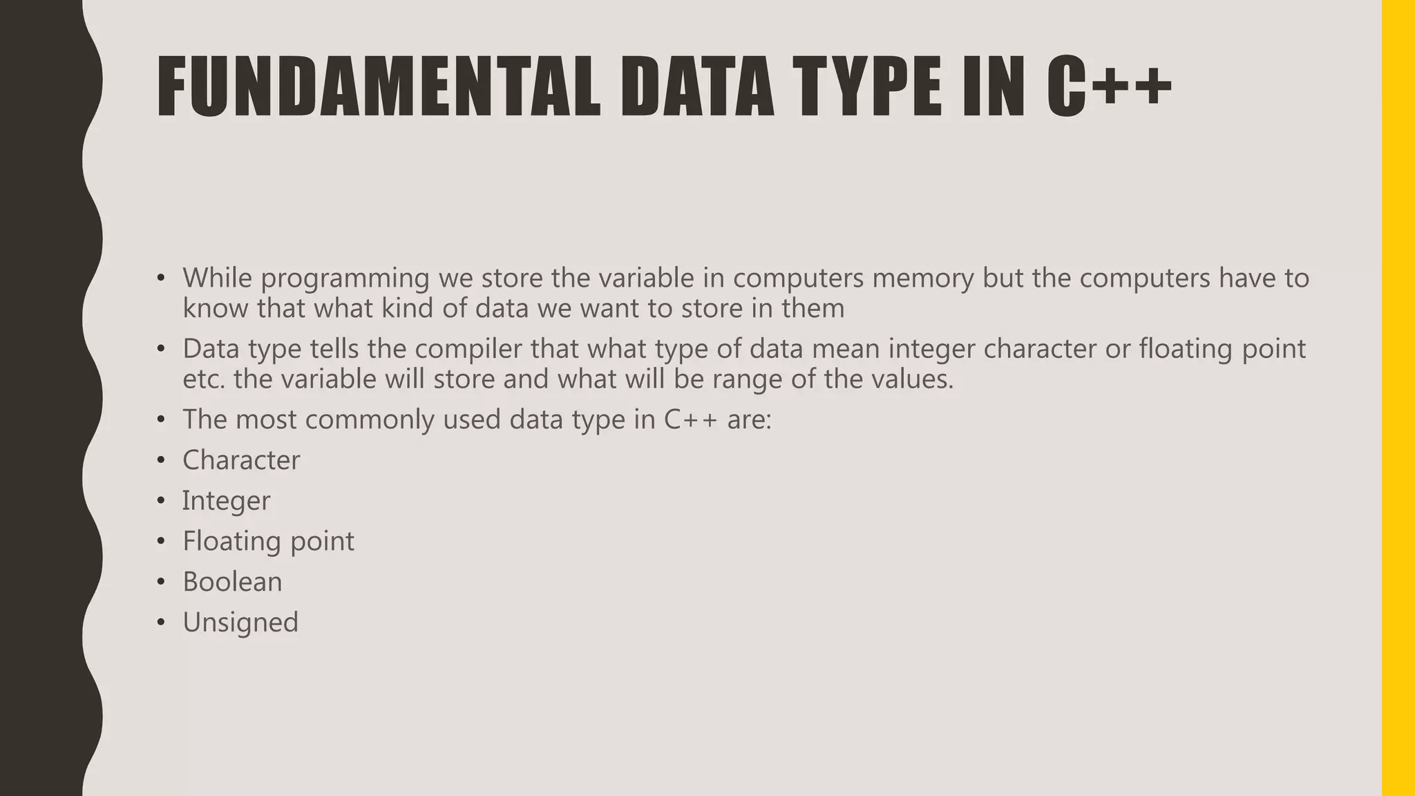 FUNDAMENTAL DATA TYPE IN C++
• While programming we store the variable in computers memory but the computers have to
know that what kind of data we want to store in them
• Data type tells the compiler that what type of data mean integer character or floating point
etc. the variable will store and what will be range of the values.
• The most commonly used data type in C++ are:
• Character
• Integer
• Floating point
• Boolean
• Unsigned
 