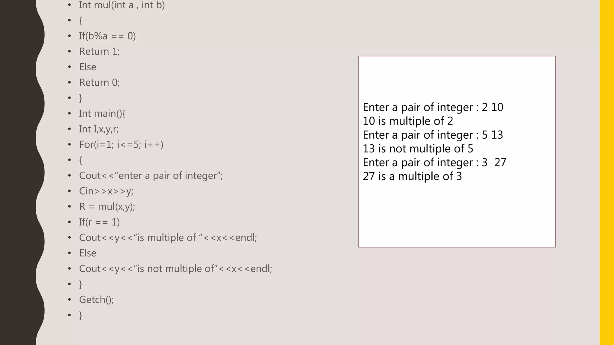 • Int mul(int a , int b)
• {
• If(b%a == 0)
• Return 1;
• Else
• Return 0;
• }
• Int main(){
• Int I,x,y,r;
• For(i=1; i<=5; i++)
• {
• Cout<<“enter a pair of integer”;
• Cin>>x>>y;
• R = mul(x,y);
• If(r == 1)
• Cout<<y<<“is multiple of “<<x<<endl;
• Else
• Cout<<y<<“is not multiple of”<<x<<endl;
• }
• Getch();
• }
Enter a pair of integer : 2 10
10 is multiple of 2
Enter a pair of integer : 5 13
13 is not multiple of 5
Enter a pair of integer : 3 27
27 is a multiple of 3
 