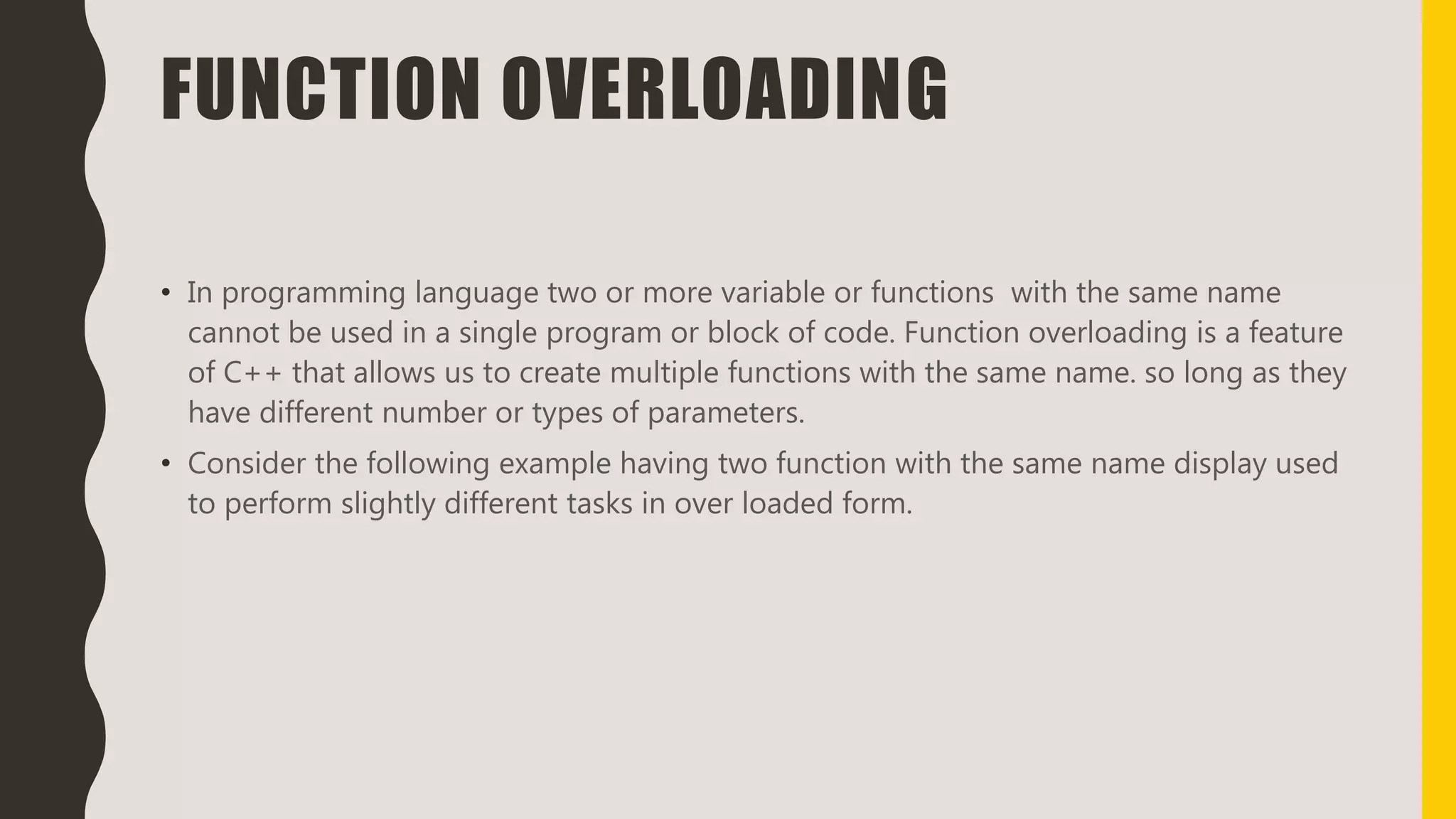 FUNCTION OVERLOADING
• In programming language two or more variable or functions with the same name
cannot be used in a single program or block of code. Function overloading is a feature
of C++ that allows us to create multiple functions with the same name. so long as they
have different number or types of parameters.
• Consider the following example having two function with the same name display used
to perform slightly different tasks in over loaded form.
 